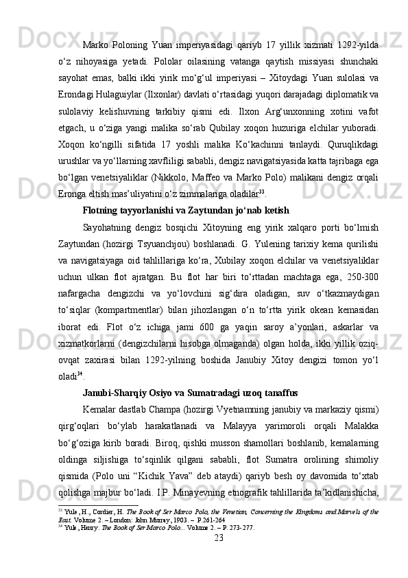 Marko   Poloning   Yuan   imperiyasidagi   qariyb   17   yillik   xizmati   1292-yilda
o‘z   nihoyasiga   yetadi.   Pololar   oilasining   vatanga   qaytish   missiyasi   shunchaki
sayohat   emas,   balki   ikki   yirik   mo‘g‘ul   imperiyasi   –   Xitoydagi   Yuan   sulolasi   va
Erondagi Hulaguiylar (Ilxonlar) davlati o‘rtasidagi yuqori darajadagi diplomatik va
sulolaviy   kelishuvning   tarkibiy   qismi   edi.   Ilxon   Arg‘unxonning   xotini   vafot
etgach,   u   o‘ziga   yangi   malika   so‘rab   Qubilay   xoqon   huzuriga   elchilar   yuboradi.
Xoqon   ko‘ngilli   sifatida   17   yoshli   malika   Ko‘kachinni   tanlaydi.   Quruqlikdagi
urushlar va yo‘llarning xavfliligi sababli, dengiz navigatsiyasida katta tajribaga ega
bo‘lgan   venetsiyaliklar   (Nikkolo,   Maffeo   va   Marko   Polo)   malikani   dengiz   orqali
Eronga eltish mas’uliyatini o‘z zimmalariga oladilar 33
.
Flotning tayyorlanishi va Zaytundan jo‘nab ketish
Sayohatning   dengiz   bosqichi   Xitoyning   eng   yirik   xalqaro   porti   bo‘lmish
Zaytundan   (hozirgi   Tsyuanchjou)   boshlanadi.   G.   Yulening   tarixiy   kema   qurilishi
va   navigatsiyaga   oid   tahlillariga   ko‘ra,   Xubilay   xoqon   elchilar   va   venetsiyaliklar
uchun   ulkan   flot   ajratgan.   Bu   flot   har   biri   to‘rttadan   machtaga   ega,   250-300
nafargacha   dengizchi   va   yo‘lovchini   sig‘dira   oladigan,   suv   o‘tkazmaydigan
to‘siqlar   (kompartmentlar)   bilan   jihozlangan   o‘n   to‘rtta   yirik   okean   kemasidan
iborat   edi.   Flot   o‘z   ichiga   jami   600   ga   yaqin   saroy   a’yonlari,   askarlar   va
xizmatkorlarni   (dengizchilarni   hisobga   olmaganda)   olgan   holda,   ikki   yillik   oziq-
ovqat   zaxirasi   bilan   1292-yilning   boshida   Janubiy   Xitoy   dengizi   tomon   yo‘l
oladi 34
.
Janubi-Sharqiy Osiyo va Sumatradagi uzoq tanaffus
Kemalar dastlab Champa (hozirgi Vyetnamning janubiy va markaziy qismi)
qirg‘oqlari   bo‘ylab   harakatlanadi   va   Malayya   yarimoroli   orqali   Malakka
bo‘g‘oziga   kirib   boradi.   Biroq,   qishki   musson   shamollari   boshlanib,   kemalarning
oldinga   siljishiga   to‘sqinlik   qilgani   sababli,   flot   Sumatra   orolining   shimoliy
qismida   (Polo   uni   “Kichik   Yava”   deb   ataydi)   qariyb   besh   oy   davomida   to‘xtab
qolishga majbur bo‘ladi. I.P. Minayevning etnografik tahlillarida ta’kidlanishicha,
33
  Yule, H., Cordier, H.   The Book of Ser Marco Polo, the Venetian, Concerning the Kingdoms and Marvels of the
East.  Volume 2. – London: John Murray, 1903. –  P.261-264
34
 Yule, Henry .   The Book of Ser Marco Polo...   Volume 2. – P. 273-277.
23 