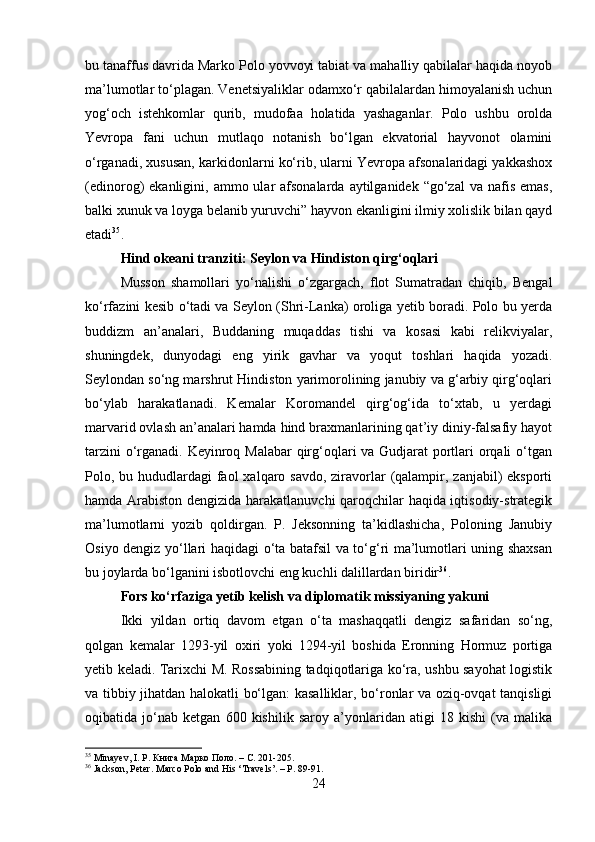 bu tanaffus davrida Marko Polo yovvoyi tabiat va mahalliy qabilalar haqida noyob
ma’lumotlar to‘plagan. Venetsiyaliklar odamxo‘r qabilalardan himoyalanish uchun
yog‘och   istehkomlar   qurib,   mudofaa   holatida   yashaganlar.   Polo   ushbu   orolda
Yevropa   fani   uchun   mutlaqo   notanish   bo‘lgan   ekvatorial   hayvonot   olamini
o‘rganadi, xususan, karkidonlarni ko‘rib, ularni Yevropa afsonalaridagi yakkashox
(edinorog)  ekanligini,  ammo ular  afsonalarda  aytilganidek  “go‘zal  va  nafis  emas,
balki xunuk va loyga belanib yuruvchi” hayvon ekanligini ilmiy xolislik bilan qayd
etadi 35
.
Hind okeani tranziti: Seylon va Hindiston qirg‘oqlari
Musson   shamollari   yo‘nalishi   o‘zgargach,   flot   Sumatradan   chiqib,   Bengal
ko‘rfazini kesib o‘tadi va Seylon (Shri-Lanka) oroliga yetib boradi. Polo bu yerda
buddizm   an’analari,   Buddaning   muqaddas   tishi   va   kosasi   kabi   relikviyalar,
shuningdek,   dunyodagi   eng   yirik   gavhar   va   yoqut   toshlari   haqida   yozadi.
Seylondan so‘ng marshrut Hindiston yarimorolining janubiy va g‘arbiy qirg‘oqlari
bo‘ylab   harakatlanadi.   Kemalar   Koromandel   qirg‘og‘ida   to‘xtab,   u   yerdagi
marvarid ovlash an’analari hamda hind braxmanlarining qat’iy diniy-falsafiy hayot
tarzini  o‘rganadi. Keyinroq Malabar  qirg‘oqlari va Gudjarat portlari orqali  o‘tgan
Polo, bu hududlardagi  faol  xalqaro savdo, ziravorlar  (qalampir, zanjabil)  eksporti
hamda Arabiston dengizida harakatlanuvchi  qaroqchilar haqida iqtisodiy-strategik
ma’lumotlarni   yozib   qoldirgan.   P.   Jeksonning   ta’kidlashicha,   Poloning   Janubiy
Osiyo dengiz yo‘llari haqidagi o‘ta batafsil va to‘g‘ri ma’lumotlari uning shaxsan
bu joylarda bo‘lganini isbotlovchi eng kuchli dalillardan biridir 36
.
Fors ko‘rfaziga yetib kelish va diplomatik missiyaning yakuni
Ikki   yildan   ortiq   davom   etgan   o‘ta   mashaqqatli   dengiz   safaridan   so‘ng,
qolgan   kemalar   1293-yil   oxiri   yoki   1294-yil   boshida   Eronning   Hormuz   portiga
yetib keladi. Tarixchi M. Rossabining tadqiqotlariga ko‘ra, ushbu sayohat logistik
va tibbiy jihatdan halokatli bo‘lgan: kasalliklar, bo‘ronlar va oziq-ovqat tanqisligi
oqibatida   jo‘nab   ketgan   600   kishilik   saroy   a’yonlaridan   atigi   18   kishi   (va   malika
35
 Minayev, I. P. Книга Марко Поло. –  C . 201-205.
36
 Jackson, Peter. Marco Polo and His ‘Travels’. – P. 89-91.
24 
