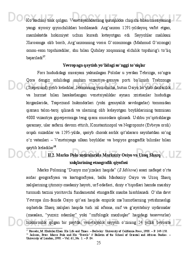 Ko‘kachin) tirik qolgan. Venetsiyaliklarning quruqlikka chiqishi bilan missiyaning
yangi   siyosiy   qiyinchiliklari   boshlanadi:   Arg‘unxon   1291-yildayoq   vafot   etgan,
mamlakatda   hokimiyat   uchun   kurash   ketayotgan   edi.   Sayyohlar   malikani
Xurosonga   olib   borib,   Arg‘unxonning   vorisi   G‘ozonxonga   (Mahmud   G‘ozonga)
omon-eson   topshiradilar,   shu   bilan   Qubilay   xoqonning   elchilik   topshirig‘i   to‘liq
bajariladi 37
.
Yevropaga qaytish yo‘lidagi so‘nggi to‘siqlar
Fors   hududidagi   missiyani   yakunlagan   Pololar   u   yerdan   Tebrizga,   so‘ngra
Qora   dengiz   sohilidagi   muhim   vizantiya-genuya   porti   bo‘lmish   Trabzonga
(Trapezund) yetib keladilar. Jeksonning yozishicha, butun Osiyo bo‘ylab daxlsizlik
va   hurmat   bilan   harakatlangan   venetsiyaliklar   aynan   xristianlar   hududiga
kirganlarida,   Trapezund   hukmdorlari   (yoki   genuyalik   savdogarlar)   tomonidan
qisman   talon-taroj   qilinadi   va   ularning   olib   kelayotgan   boyliklarining   taxminan
4000 vizantiya giperperoniga teng qismi musodara qilinadi. Ushbu yo‘qotishlarga
qaramay, ular safarni davom ettirib, Konstantinopol va Negroponte (Evbeya oroli)
orqali   suzadilar   va   1295-yilda,   qariyb   chorak   asrlik   qit’alararo   sayohatdan   so‘ng
o‘z   vatanlari   –   Venetsiyaga   ulkan   boyliklar   va   beqiyos   geografik   bilimlar   bilan
qaytib keladilar 38
.
II.2.   Marko Polo xotiralarida Markaziy Osiyo va Uzoq Sharq
xalqlarining etnografik qiyofasi
Marko Poloning “Dunyo mo‘jizalari haqida” ( Il Milione ) asari nafaqat o‘rta
asrlar   geografiyasi   va   kartografiyasi,   balki   Markaziy   Osiyo   va   Uzoq   Sharq
xalqlarining ijtimoiy-madaniy hayoti, urf-odatlari, diniy e’tiqodlari hamda maishiy
turmush tarzini yorituvchi fundamental etnografik manba hisoblanadi. O‘sha davr
Yevropa   ilm-fanida   Osiyo   qit’asi   haqida   empirik   ma’lumotlarning   yetishmasligi
oqibatida   Sharq   xalqlari   haqida   turli   xil   afsona,   mif   va   g‘ayritabiiy   uydirmalar
(masalan,   “yuzsiz   odamlar”   yoki   “mifologik   maxluqlar”   haqidagi   tasavvurlar)
hukmronlik   qilgan   bir   paytda,   venetsiyalik   sayyoh   o‘zining   24   yillik   bevosita
37
 Rossabi, M. Khubilai Khan: His Life and Times. – Berkeley: University of California Press, 1988. – P. 149-150.
38
  Jackson,   Peter.   Marco   Polo   and   His   ‘Travels’   //   Bulletin   of   the   School   of   Oriental   and   African   Studies.   –
University of London, 1998. – Vol. 61, No. 1. – P. 84.
25 