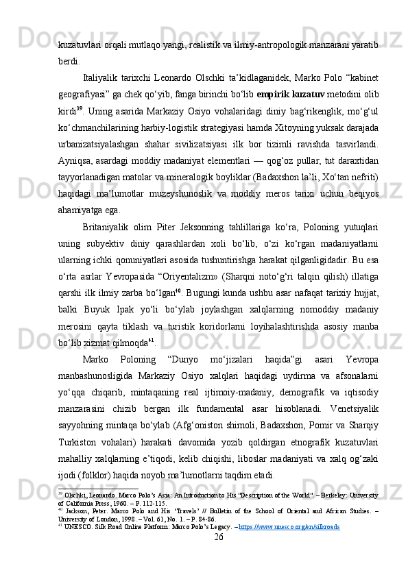 kuzatuvlari orqali mutlaqo yangi, realistik va ilmiy-antropologik manzarani yaratib
berdi.
Italiyalik   tarixchi   Leonardo   Olschki   ta’kidlaganidek,   Marko   Polo   “kabinet
geografiyasi” ga chek qo‘yib, fanga birinchi bo‘lib  empirik kuzatuv  metodini olib
kirdi 39
.   Uning   asarida   Markaziy   Osiyo   vohalaridagi   diniy   bag‘rikenglik,   mo‘g‘ul
ko‘chmanchilarining harbiy-logistik strategiyasi hamda Xitoyning yuksak darajada
urbanizatsiyalashgan   shahar   sivilizatsiyasi   ilk   bor   tizimli   ravishda   tasvirlandi.
Ayniqsa, asardagi  moddiy madaniyat  elementlari — qog‘oz pullar, tut  daraxtidan
tayyorlanadigan matolar va mineralogik boyliklar (Badaxshon la’li, Xo‘tan nefriti)
haqidagi   ma’lumotlar   muzeyshunoslik   va   moddiy   meros   tarixi   uchun   beqiyos
ahamiyatga ega.
Britaniyalik   olim   Piter   Jeksonning   tahlillariga   ko‘ra,   Poloning   yutuqlari
uning   subyektiv   diniy   qarashlardan   xoli   bo‘lib,   o‘zi   ko‘rgan   madaniyatlarni
ularning ichki qonuniyatlari asosida tushuntirishga harakat qilganligidadir. Bu esa
o‘rta   asrlar   Yevropasida   “Oriyentalizm»   (Sharqni   noto‘g‘ri   talqin   qilish)   illatiga
qarshi ilk ilmiy zarba bo‘lgan 40
. Bugungi  kunda ushbu asar  nafaqat  tarixiy hujjat,
balki   Buyuk   Ipak   yo‘li   bo‘ylab   joylashgan   xalqlarning   nomoddiy   madaniy
merosini   qayta   tiklash   va   turistik   koridorlarni   loyihalashtirishda   asosiy   manba
bo‘lib xizmat qilmoqda 41
.
Marko   Poloning   “Dunyo   mo‘jizalari   haqida”gi   asari   Yevropa
manbashunosligida   Markaziy   Osiyo   xalqlari   haqidagi   uydirma   va   afsonalarni
yo‘qqa   chiqarib,   mintaqaning   real   ijtimoiy-madaniy,   demografik   va   iqtisodiy
manzarasini   chizib   bergan   ilk   fundamental   asar   hisoblanadi.   Venetsiyalik
sayyohning   mintaqa  bo‘ylab   (Afg‘oniston   shimoli,   Badaxshon,   Pomir   va   Sharqiy
Turkiston   vohalari)   harakati   davomida   yozib   qoldirgan   etnografik   kuzatuvlari
mahalliy   xalqlarning   e’tiqodi,   kelib   chiqishi,   liboslar   madaniyati   va   xalq   og‘zaki
ijodi (folklor) haqida noyob ma’lumotlarni taqdim etadi.
39
 Olschki, Leonardo. Marco Polo’s Asia: An Introduction to His "Description of the World". – Berkeley: University
of California Press, 1960. – P. 112-115.
40
  Jackson,   Peter.   Marco   Polo   and   His   ‘Travels’   //   Bulletin   of   the   School   of   Oriental   and   African   Studies.   –
University of London, 1998. – Vol. 61, No. 1. – P. 84-86.
41
 UNESCO. Silk Road Online Platform: Marco Polo’s Legacy. –  https://www.unesco.org/en/silkroads
26 