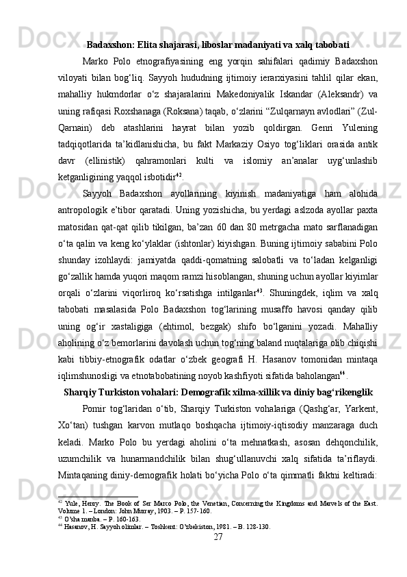 Badaxshon: Elita shajarasi, liboslar madaniyati va xalq tabobati
Marko   Polo   etnografiyasining   eng   yorqin   sahifalari   qadimiy   Badaxshon
viloyati   bilan   bog‘liq.   Sayyoh   hududning   ijtimoiy   ierarxiyasini   tahlil   qilar   ekan,
mahalliy   hukmdorlar   o‘z   shajaralarini   Makedoniyalik   Iskandar   (Aleksandr)   va
uning rafiqasi Roxshanaga (Roksana) taqab, o‘zlarini “Zulqarnayn avlodlari” (Zul-
Qarnain)   deb   atashlarini   hayrat   bilan   yozib   qoldirgan.   Genri   Yulening
tadqiqotlarida   ta’kidlanishicha,   bu   fakt   Markaziy   Osiyo   tog‘liklari   orasida   antik
davr   (ellinistik)   qahramonlari   kulti   va   islomiy   an’analar   uyg‘unlashib
ketganligining yaqqol isbotidir 42
.
Sayyoh   Badaxshon   ayollarining   kiyinish   madaniyatiga   ham   alohida
antropologik  e’tibor  qaratadi.  Uning yozishicha,   bu yerdagi   aslzoda  ayollar  paxta
matosidan   qat-qat   qilib   tikilgan,   ba’zan   60   dan   80   metrgacha   mato   sarflanadigan
o‘ta qalin va keng ko‘ylaklar (ishtonlar) kiyishgan. Buning ijtimoiy sababini Polo
shunday   izohlaydi:   jamiyatda   qaddi-qomatning   salobatli   va   to‘ladan   kelganligi
go‘zallik hamda yuqori maqom ramzi hisoblangan, shuning uchun ayollar kiyimlar
orqali   o‘zlarini   viqorliroq   ko‘rsatishga   intilganlar 43
.   Shuningdek,   iqlim   va   xalq
tabobati   masalasida   Polo   Badaxshon   tog‘larining   musaffo   havosi   qanday   qilib
uning   og‘ir   xastaligiga   (ehtimol,   bezgak)   shifo   bo‘lganini   yozadi.   Mahalliy
aholining o‘z bemorlarini davolash uchun tog‘ning baland nuqtalariga olib chiqishi
kabi   tibbiy-etnografik   odatlar   o‘zbek   geografi   H.   Hasanov   tomonidan   mintaqa
iqlimshunosligi va etnotabobatining noyob kashfiyoti sifatida baholangan 44
.
Sharqiy Turkiston vohalari: Demografik xilma-xillik va diniy bag‘rikenglik
Pomir   tog‘laridan   o‘tib,   Sharqiy   Turkiston   vohalariga   (Qashg‘ar,   Yarkent,
Xo‘tan)   tushgan   karvon   mutlaqo   boshqacha   ijtimoiy-iqtisodiy   manzaraga   duch
keladi.   Marko   Polo   bu   yerdagi   aholini   o‘ta   mehnatkash,   asosan   dehqonchilik,
uzumchilik   va   hunarmandchilik   bilan   shug‘ullanuvchi   xalq   sifatida   ta’riflaydi.
Mintaqaning diniy-demografik holati bo‘yicha Polo o‘ta qimmatli faktni keltiradi:
42
  Yule,   Henry.   The   Book   of   Ser   Marco   Polo,   the   Venetian,   Concerning   the   Kingdoms   and   Marvels   of   the   East.
Volume 1. – London: John Murray, 1903. – P. 157-160.
43
 O’sha manba. – P. 160-163.
44
 Hasanov, H. Sayyoh olimlar. – Toshkent: O’zbekiston, 1981. – B. 128-130.
27 