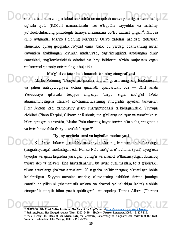 munosabati hamda og‘ir tabiat sharoitida omon qolish uchun yaratilgan kuchli xalq
og‘zaki   ijodi   (folklor)   namunalaridir.   Bu   e’tiqodlar   sayyohlar   va   mahalliy
yo‘lboshchilarning   psixologik   himoya   mexanizmi   bo‘lib   xizmat   qilgan 48
.   Xulosa
qilib   aytganda,   Marko   Poloning   Markaziy   Osiyo   xalqlari   haqidagi   xotiralari
shunchaki   quruq   geografik   ro‘yxat   emas,   balki   bu   yerdagi   odamlarning   asrlar
davomida   shakllangan   kiyinish   madaniyati,   bag‘rikenglikka   asoslangan   diniy
qarashlari,   sog‘lomlashtirish   odatlari   va   boy   folklorini   o‘zida   mujassam   etgan
mukammal ijtimoiy-antropologik hujjatdir.
Mo‘g‘ul va tatar ko‘chmanchilarining etnografiyasi
Marko   Poloning   “Dunyo   mo‘jizalari   haqida”   gi   asarining   eng   fundamental
va   jahon   antropologiyasi   uchun   qimmatli   qismlaridan   biri   —   XIII   asrda
Yevroosiyo   qit’asida   beqiyos   imperiya   barpo   etgan   mo‘g‘ul   (Polo
atamashunosligida   «tatar»)   ko‘chmanchilarining   etnografik   qiyofasi   tasviridir.
Piter   Jekson   kabi   zamonaviy   g‘arb   sharqshunoslari   ta’kidlaganidek,   Yevropa
elchilari (Plano Karpini, Gilyom de Rubruk) mo‘g‘ullarga qo‘rquv va xurofot ko‘zi
bilan qaragan bir  paytda, Marko Polo ularning hayot  tarzini o‘ta xolis, pragmatik
va tizimli ravishda ilmiy tasvirlab bergan 49
. 
Uy-joy arxitekturasi va logistika madaniyati
Ko‘chmanchilarning   moddiy   madaniyati   ularning   tinimsiz   harakatlanishiga
(migratsiyasiga)  moslashgan edi. Marko Polo mo‘g‘ul o‘tovlarini (yurt) «yog‘och
tayoqlar va qalin kigizdan yasalgan, yomg‘ir va shamol o‘tkazmaydigan dumaloq
uylar»   deb   ta’riflaydi.   Eng   hayratlanarlisi,   bu   uylar   buzilmasdan,   to‘rt   g‘ildirakli
ulkan   aravalarga   (ba’zan   aravalarni   20   tagacha   ho‘kiz   tortgan)   o‘rnatilgan   holda
ko‘chirilgan.   Sayyoh   aravalar   ustidagi   o‘tovlarning   eshiklari   doimo   janubga
qaratib   qo‘yilishini   (shamanistik   an’ana   va   shamol   yo‘nalishiga   ko‘ra)   alohida
etnografik   aniqlik   bilan   yozib   qoldirgan 50
.   Antropolog   Tomas   Allsen   (Thomas
48
 UNESCO. Silk Road Online Platform: The Lore of the Lop Desert. – https://www.unesco.org/en/silkroads
49
 Jackson, Peter. The Mongols and the West, 1221–1410. – Harlow: Pearson Longman, 2005. – P. 115-118.
50
  Yule,   Henry.   The   Book   of   Ser   Marco   Polo,   the   Venetian,   Concerning   the   Kingdoms   and   Marvels   of   the   East.
Volume 1. – London: John Murray, 1903. – P. 252-254.
29 