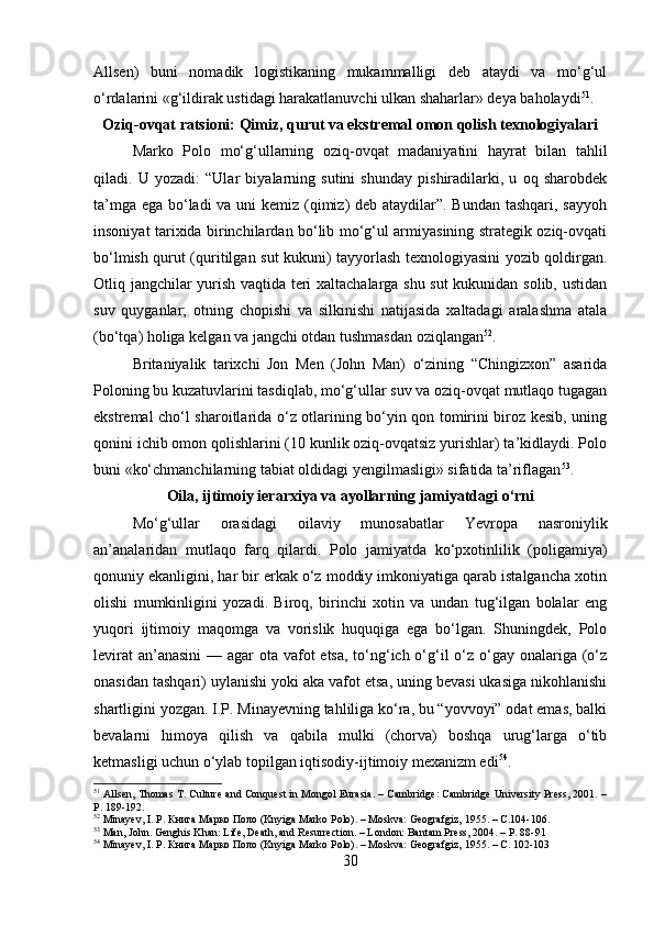 Allsen)   buni   nomadik   logistikaning   mukammalligi   deb   ataydi   va   mo‘g‘ul
o‘rdalarini «g‘ildirak ustidagi harakatlanuvchi ulkan shaharlar» deya baholaydi 51
.
Oziq-ovqat ratsioni: Qimiz, qurut va ekstremal omon qolish texnologiyalari
Marko   Polo   mo‘g‘ullarning   oziq-ovqat   madaniyatini   hayrat   bilan   tahlil
qiladi.   U   yozadi:   “Ular   biyalarning   sutini   shunday   pishiradilarki,   u   oq   sharobdek
ta’mga ega bo‘ladi  va uni kemiz (qimiz) deb ataydilar”. Bundan tashqari, sayyoh
insoniyat tarixida birinchilardan bo‘lib mo‘g‘ul armiyasining strategik oziq-ovqati
bo‘lmish qurut (quritilgan sut kukuni) tayyorlash texnologiyasini yozib qoldirgan.
Otliq jangchilar yurish vaqtida teri xaltachalarga shu sut kukunidan solib, ustidan
suv   quyganlar;   otning   chopishi   va   silkinishi   natijasida   xaltadagi   aralashma   atala
(bo‘tqa) holiga kelgan va jangchi otdan tushmasdan oziqlangan 52
.
Britaniyalik   tarixchi   Jon   Men   (John   Man)   o‘zining   “Chingizxon”   asarida
Poloning bu kuzatuvlarini tasdiqlab, mo‘g‘ullar suv va oziq-ovqat mutlaqo tugagan
ekstremal cho‘l sharoitlarida o‘z otlarining bo‘yin qon tomirini biroz kesib, uning
qonini ichib omon qolishlarini (10 kunlik oziq-ovqatsiz yurishlar) ta’kidlaydi. Polo
buni «ko‘chmanchilarning tabiat oldidagi yengilmasligi» sifatida ta’riflagan 53
.
Oila, ijtimoiy ierarxiya va ayollarning jamiyatdagi o‘rni
Mo‘g‘ullar   orasidagi   oilaviy   munosabatlar   Yevropa   nasroniylik
an’analaridan   mutlaqo   farq   qilardi.   Polo   jamiyatda   ko‘pxotinlilik   (poligamiya)
qonuniy ekanligini, har bir erkak o‘z moddiy imkoniyatiga qarab istalgancha xotin
olishi   mumkinligini   yozadi.   Biroq,   birinchi   xotin   va   undan   tug‘ilgan   bolalar   eng
yuqori   ijtimoiy   maqomga   va   vorislik   huquqiga   ega   bo‘lgan.   Shuningdek,   Polo
levirat  an’anasini  — agar  ota vafot  etsa, to‘ng‘ich o‘g‘il  o‘z o‘gay onalariga (o‘z
onasidan tashqari) uylanishi yoki aka vafot etsa, uning bevasi ukasiga nikohlanishi
shartligini yozgan. I.P. Minayevning tahliliga ko‘ra, bu “yovvoyi” odat emas, balki
bevalarni   himoya   qilish   va   qabila   mulki   (chorva)   boshqa   urug‘larga   o‘tib
ketmasligi uchun o‘ylab topilgan iqtisodiy-ijtimoiy mexanizm edi 54
.
51
 Allsen, Thomas T. Culture and Conquest in Mongol Eurasia. – Cambridge: Cambridge University Press, 2001. –
P. 189-192.
52
 Minayev, I. P. Книга Марко Поло (Knyiga Marko Polo). – Moskva: Geografgiz, 1955. – C.104-106.
53
 Man, John. Genghis Khan: Life, Death, and Resurrection. – London: Bantam Press, 2004. – P. 88-91
54
 Minayev, I. P. Книга Марко Поло (Knyiga Marko Polo). – Moskva: Geografgiz, 1955. – C. 102-103
30 