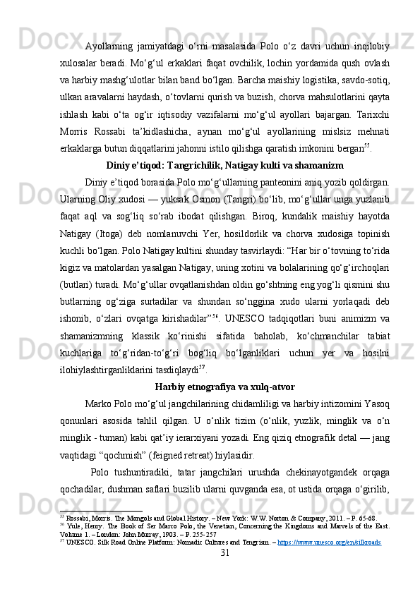 Ayollarning   jamiyatdagi   o‘rni   masalasida   Polo   o‘z   davri   uchun   inqilobiy
xulosalar   beradi.   Mo‘g‘ul   erkaklari   faqat   ovchilik,   lochin   yordamida   qush   ovlash
va harbiy mashg‘ulotlar bilan band bo‘lgan. Barcha maishiy logistika, savdo-sotiq,
ulkan aravalarni haydash, o‘tovlarni qurish va buzish, chorva mahsulotlarini qayta
ishlash   kabi   o‘ta   og‘ir   iqtisodiy   vazifalarni   mo‘g‘ul   ayollari   bajargan.   Tarixchi
Morris   Rossabi   ta’kidlashicha,   aynan   mo‘g‘ul   ayollarining   mislsiz   mehnati
erkaklarga butun diqqatlarini jahonni istilo qilishga qaratish imkonini bergan 55
.
Diniy e’tiqod: Tangrichilik, Natigay kulti va shamanizm
Diniy e’tiqod borasida Polo mo‘g‘ullarning panteonini aniq yozib qoldirgan.
Ularning Oliy xudosi — yuksak Osmon (Tangri) bo‘lib, mo‘g‘ullar unga yuzlanib
faqat   aql   va   sog‘liq   so‘rab   ibodat   qilishgan.   Biroq,   kundalik   maishiy   hayotda
Natigay   (Itoga)   deb   nomlanuvchi   Yer,   hosildorlik   va   chorva   xudosiga   topinish
kuchli bo‘lgan. Polo Natigay kultini shunday tasvirlaydi: “Har bir o‘tovning to‘rida
kigiz va matolardan yasalgan Natigay, uning xotini va bolalarining qo‘g‘irchoqlari
(butlari) turadi. Mo‘g‘ullar ovqatlanishdan oldin go‘shtning eng yog‘li qismini shu
butlarning   og‘ziga   surtadilar   va   shundan   so‘nggina   xudo   ularni   yorlaqadi   deb
ishonib,   o‘zlari   ovqatga   kirishadilar” 56
.   UNESCO   tadqiqotlari   buni   animizm   va
shamanizmning   klassik   ko‘rinishi   sifatida   baholab,   ko‘chmanchilar   tabiat
kuchlariga   to‘g‘ridan-to‘g‘ri   bog‘liq   bo‘lganliklari   uchun   yer   va   hosilni
ilohiylashtirganliklarini tasdiqlaydi 57
.
Harbiy etnografiya va xulq-atvor
Marko Polo mo‘g‘ul jangchilarining chidamliligi va harbiy intizomini Yasoq
qonunlari   asosida   tahlil   qilgan.   U   o‘nlik   tizim   (o‘nlik,   yuzlik,   minglik   va   o‘n
minglik - tuman) kabi qat’iy ierarxiyani yozadi. Eng qiziq etnografik detal — jang
vaqtidagi “qochmish” (feigned retreat) hiylasidir.
  Polo   tushuntiradiki,   tatar   jangchilari   urushda   chekinayotgandek   orqaga
qochadilar, dushman saflari buzilib ularni quvganda esa, ot ustida orqaga o‘girilib,
55
 Rossabi, Morris. The Mongols and Global History. – New York: W.W. Norton & Company, 2011. – P. 65-68.
56
  Yule,   Henry.   The   Book   of   Ser   Marco   Polo,   the   Venetian,   Concerning   the   Kingdoms   and   Marvels   of   the   East.
Volume 1. – London: John Murray, 1903. – P. 255-257
57
 UNESCO. Silk Road Online Platform: Nomadic Cultures and Tengrism. –  https://www.unesco.org/en/silkroads
31 