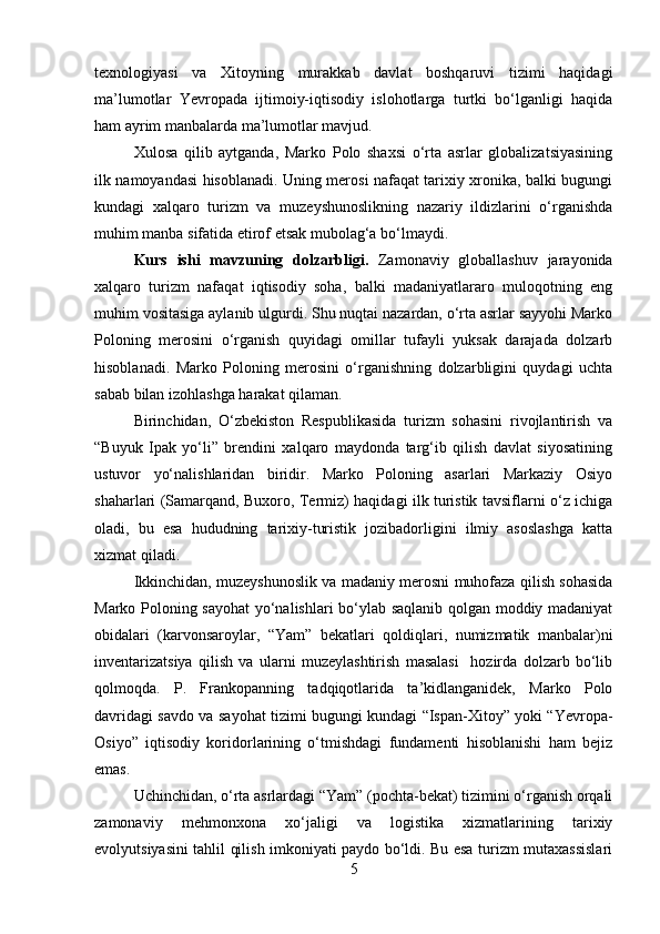 texnologiyasi   va   Xitoyning   murakkab   davlat   boshqaruvi   tizimi   haqidagi
ma’lumotlar   Yevropada   ijtimoiy-iqtisodiy   islohotlarga   turtki   bo‘lganligi   haqida
ham ayrim manbalarda ma’lumotlar mavjud.
Xulosa   qilib   aytganda,   Marko   Polo   shaxsi   o‘rta   asrlar   globalizatsiyasining
ilk namoyandasi hisoblanadi. Uning merosi nafaqat tarixiy xronika, balki bugungi
kundagi   xalqaro   turizm   va   muzeyshunoslikning   nazariy   ildizlarini   o‘rganishda
muhim manba sifatida etirof etsak mubolag‘a bo‘lmaydi.
Kurs   ishi   m avzuning   dolzarbligi .   Zamonaviy   globallashuv   jarayonida
xalqaro   turizm   nafaqat   iqtisodiy   soha,   balki   madaniyatlararo   muloqotning   eng
muhim vositasiga aylanib ulgurdi. Shu nuqtai nazardan, o‘rta asrlar sayyohi Marko
Poloning   merosini   o‘rganish   quyidagi   omillar   tufayli   yuksak   darajada   dolzarb
hisoblanadi.   Marko   Poloning   merosini   o‘rganishning   dolzarbligini   quydagi   uchta
sabab bilan izohlashga harakat qilaman.
Birinchidan,   O‘zbekiston   Respublikasida   turizm   sohasini   rivojlantirish   va
“Buyuk   Ipak   yo‘li”   brendini   xalqaro   maydonda   targ‘ib   qilish   davlat   siyosatining
ustuvor   yo‘nalishlaridan   biridir.   Marko   Poloning   asarlari   Markaziy   Osiyo
shaharlari (Samarqand, Buxoro, Termiz) haqidagi ilk turistik tavsiflarni o‘z ichiga
oladi,   bu   esa   hududning   tarixiy-turistik   jozibadorligini   ilmiy   asoslashga   katta
xizmat qiladi.
Ikkinchidan, muzeyshunoslik va madaniy merosni muhofaza qilish sohasida
Marko Poloning sayohat yo‘nalishlari bo‘ylab saqlanib qolgan moddiy madaniyat
obidalari   (karvonsaroylar,   “Yam”   bekatlari   qoldiqlari,   numizmatik   manbalar)ni
inventarizatsiya   qilish   va   ularni   muzeylashtirish   masalasi     hozirda   dolzarb   bo‘lib
qolmoqda.   P.   Frankopanning   tadqiqotlarida   ta’kidlanganidek,   Marko   Polo
davridagi savdo va sayohat tizimi bugungi kundagi “Ispan-Xitoy” yoki “Yevropa-
Osiyo”   iqtisodiy   koridorlarining   o‘tmishdagi   fundamenti   hisoblanishi   ham   bejiz
emas.
Uchinchidan, o‘rta asrlardagi “Yam” (pochta-bekat) tizimini o‘rganish orqali
zamonaviy   mehmonxona   xo‘jaligi   va   logistika   xizmatlarining   tarixiy
evolyutsiyasini tahlil qilish imkoniyati paydo bo‘ldi. Bu esa turizm mutaxassislari
5 