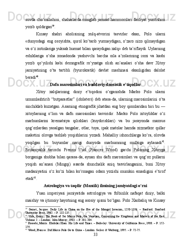 suvda   cho‘milishini,   shaharlarda   minglab   jamoat   hammomlari   faoliyat   yuritishini
yozib qoldirgan 59
.
Kinsay   shahri   aholisining   xulq-atvorini   tasvirlar   ekan,   Polo   ularni
«dunyodagi   eng   osoyishta,   qurol   ko‘tarib   yurmaydigan,   o‘zaro   nizo   qilmaydigan
va o‘z xotinlariga yuksak hurmat bilan qaraydigan xalq» deb ta’riflaydi. Uylarning
eshiklariga   o‘sha   xonadonda   yashovchi   barcha   oila   a’zolarining   ismi   va   kasbi
yozib   qo‘yilishi   kabi   demografik   ro‘yxatga   olish   an’analari   o‘sha   davr   Xitoy
jamiyatining   o‘ta   tartibli   (byurokratik)   davlat   mashinasi   ekanligidan   dalolat
beradi 60
.
Dafn marosimlari va buddaviy-daosistik e’tiqodlar
Xitoy   xalqlarining   diniy   e’tiqodini   o‘rganishda   Marko   Polo   ularni
umumlashtirib “butparastlar” (idolaters) deb atasa-da, ularning marosimlarini o‘ta
sinchiklab kuzatgan. Asarning etnografik jihatdan eng boy qismlaridan biri bu —
xitoylarning   o‘lim   va   dafn   marosimlari   tasviridir.   Marko   Polo   xitoyliklar   o‘z
marhumlarini   krematsiya   qilishlari   (kuydirishlari)   va   bu   jarayonda   maxsus
qog‘ozlardan   yasalgan   tangalar,   otlar,   tuya,   ipak   matolar   hamda   xizmatkor   qullar
maketini   olovga  tashlab   yoqishlarini  yozadi.   Mahalliy  ishonchlarga   ko‘ra,  olovda
yoqilgan   bu   buyumlar   narigi   dunyoda   marhumning   mulkiga   aylanadi 61
.
Britaniyalik   tarixchi   Frensis   Vud   (Frances   Wood)   garchi   Poloning   Xitoyga
borganiga shubha bilan qarasa-da, aynan shu dafn marosimlari va qog‘oz pullarni
yoqish   an’anasi   (Mingqi)   asarda   shunchalik   aniq   tasvirlanganini,   buni   Xitoy
madaniyatini   o‘z   ko‘zi   bilan   ko‘rmagan   odam   yozishi   mumkin   emasligini   e’tirof
etadi 62
.
Astrologiya va taqdir (Mantik) ilmining jamiyatdagi o‘rni
Yuan   imperiyasi   jamiyatida   astrologiya   va   folbinlik   nafaqat   diniy,   balki
maishiy va ijtimoiy hayotning eng asosiy qismi bo‘lgan. Polo Xanbaliq va Kinsay
59
  Gernet,   Jacques.   Daily   Life   in   China   on   the   Eve   of   the   Mongol   Invasion,   1250-1276.   –   Stanford:   Stanford
University Press, 1962. – P. 132-135.
60
  Yule,   Henry.   The   Book   of   Ser   Marco   Polo,   the   Venetian,   Concerning   the   Kingdoms   and   Marvels   of   the   East.
Volume 2. – London: John Murray, 1903. – P. 201-204.
61
 Rossabi, Morris. Khubilai Khan: His Life and Times. – Berkeley: University of California Press, 1988. – P. 152-
154.
62
 Wood, Frances. Did Marco Polo Go to China – London: Secker & Warburg, 1995. – P. 72-75.
33 