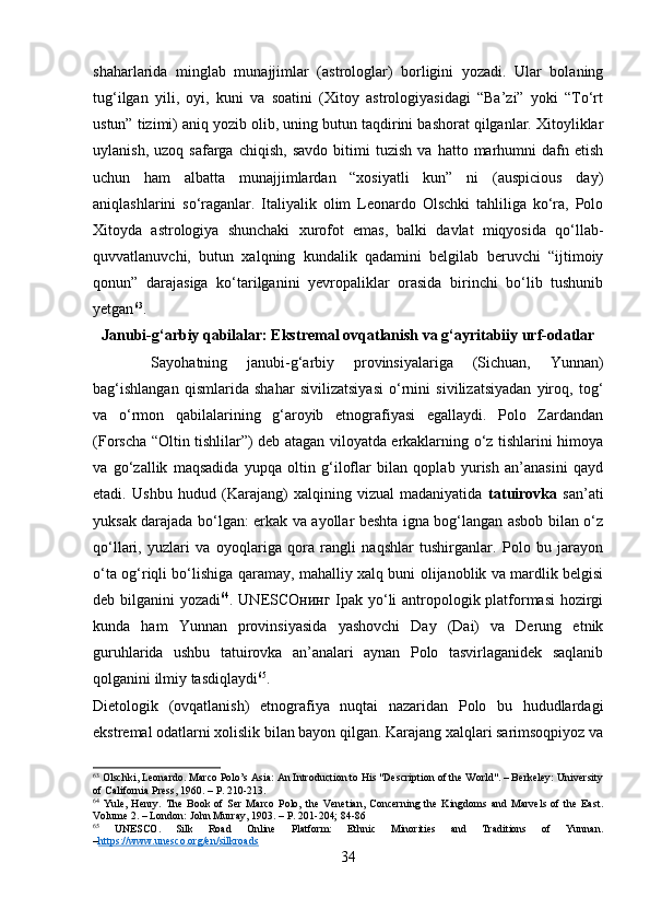 shaharlarida   minglab   munajjimlar   (astrologlar)   borligini   yozadi.   Ular   bolaning
tug‘ilgan   yili,   oyi,   kuni   va   soatini   (Xitoy   astrologiyasidagi   “Ba’zi”   yoki   “To‘rt
ustun” tizimi) aniq yozib olib, uning butun taqdirini bashorat qilganlar. Xitoyliklar
uylanish,   uzoq  safarga   chiqish,   savdo   bitimi   tuzish   va   hatto   marhumni   dafn   etish
uchun   ham   albatta   munajjimlardan   “xosiyatli   kun”   ni   (auspicious   day)
aniqlashlarini   so‘raganlar.   Italiyalik   olim   Leonardo   Olschki   tahliliga   ko‘ra,   Polo
Xitoyda   astrologiya   shunchaki   xurofot   emas,   balki   davlat   miqyosida   qo‘llab-
quvvatlanuvchi,   butun   xalqning   kundalik   qadamini   belgilab   beruvchi   “ijtimoiy
qonun”   darajasiga   ko‘tarilganini   yevropaliklar   orasida   birinchi   bo‘lib   tushunib
yetgan 63
.
Janubi-g‘arbiy qabilalar: Ekstremal ovqatlanish va g‘ayritabiiy urf-odatlar
  Sayohatning   janubi-g‘arbiy   provinsiyalariga   (Sichuan,   Yunnan)
bag‘ishlangan   qismlarida   shahar   sivilizatsiyasi   o‘rnini   sivilizatsiyadan   yiroq,   tog‘
va   o‘rmon   qabilalarining   g‘aroyib   etnografiyasi   egallaydi.   Polo   Zardandan
(Forscha “Oltin tishlilar”) deb atagan viloyatda erkaklarning o‘z tishlarini himoya
va   go‘zallik   maqsadida   yupqa   oltin   g‘iloflar   bilan   qoplab   yurish   an’anasini   qayd
etadi.   Ushbu   hudud   (Karajang)   xalqining   vizual   madaniyatida   tatuirovka   san’ati
yuksak darajada bo‘lgan: erkak va ayollar beshta igna bog‘langan asbob bilan o‘z
qo‘llari,   yuzlari   va   oyoqlariga   qora   rangli   naqshlar   tushirganlar.   Polo   bu   jarayon
o‘ta og‘riqli bo‘lishiga qaramay, mahalliy xalq buni olijanoblik va mardlik belgisi
deb bilganini yozadi 64
. UNESCO нинг   Ipak yo‘li antropologik platformasi hozirgi
kunda   ham   Yunnan   provinsiyasida   yashovchi   Day   (Dai)   va   Derung   etnik
guruhlarida   ushbu   tatuirovka   an’analari   aynan   Polo   tasvirlaganidek   saqlanib
qolganini ilmiy tasdiqlaydi 65
.
Dietologik   (ovqatlanish)   etnografiya   nuqtai   nazaridan   Polo   bu   hududlardagi
ekstremal odatlarni xolislik bilan bayon qilgan. Karajang xalqlari sarimsoqpiyoz va
63
 Olschki, Leonardo. Marco Polo’s Asia: An Introduction to His "Description of the World". – Berkeley: University
of California Press, 1960. – P. 210-213.
64
  Yule,   Henry.   The   Book   of   Ser   Marco   Polo,   the   Venetian,   Concerning   the   Kingdoms   and   Marvels   of   the   East.
Volume 2. – London: John Murray, 1903. – P. 201-204; 84-86
65
  UNESCO.   Silk   Road   Online   Platform:   Ethnic   Minorities   and   Traditions   of   Yunnan.
– https://www.unesco.org/en/silkroads
34 