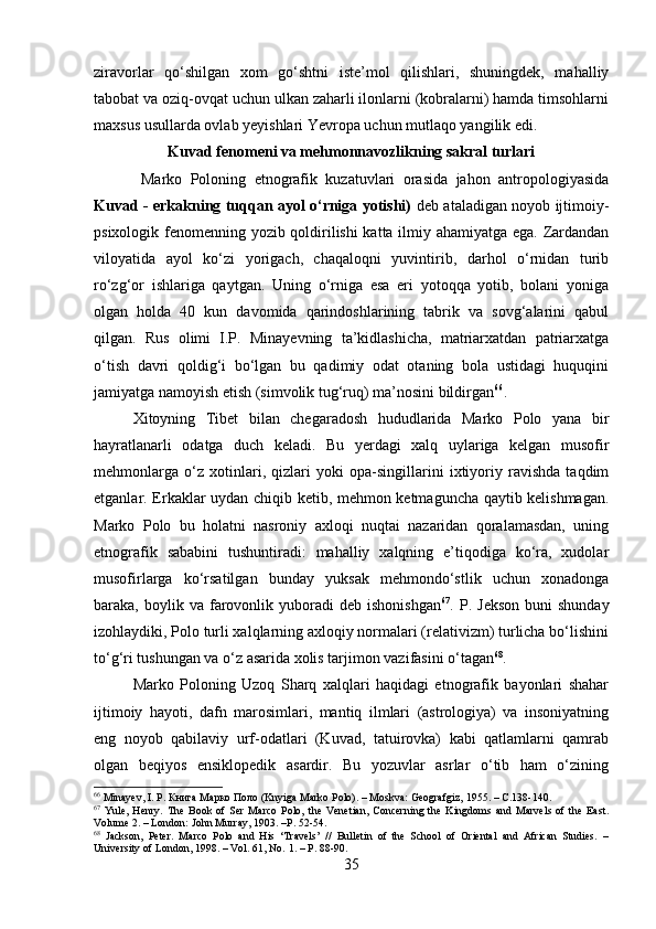 ziravorlar   qo‘shilgan   xom   go‘shtni   iste’mol   qilishlari,   shuningdek,   mahalliy
tabobat va oziq-ovqat uchun ulkan zaharli ilonlarni (kobralarni) hamda timsohlarni
maxsus usullarda ovlab yeyishlari Yevropa uchun mutlaqo yangilik edi.
Kuvad fenomeni va mehmonnavozlikning sakral turlari
  Marko   Poloning   etnografik   kuzatuvlari   orasida   jahon   antropologiyasida
Kuvad - erkakning tuqqan ayol o‘rniga yotishi)   deb ataladigan noyob ijtimoiy-
psixologik fenomenning yozib qoldirilishi katta ilmiy ahamiyatga ega. Zardandan
viloyatida   ayol   ko‘zi   yorigach,   chaqaloqni   yuvintirib,   darhol   o‘rnidan   turib
ro‘zg‘or   ishlariga   qaytgan.   Uning   o‘rniga   esa   eri   yotoqqa   yotib,   bolani   yoniga
olgan   holda   40   kun   davomida   qarindoshlarining   tabrik   va   sovg‘alarini   qabul
qilgan.   Rus   olimi   I.P.   Minayevning   ta’kidlashicha,   matriarxatdan   patriarxatga
o‘tish   davri   qoldig‘i   bo‘lgan   bu   qadimiy   odat   otaning   bola   ustidagi   huquqini
jamiyatga namoyish etish (simvolik tug‘ruq) ma’nosini bildirgan 66
.
Xitoyning   Tibet   bilan   chegaradosh   hududlarida   Marko   Polo   yana   bir
hayratlanarli   odatga   duch   keladi.   Bu   yerdagi   xalq   uylariga   kelgan   musofir
mehmonlarga   o‘z   xotinlari,   qizlari   yoki   opa-singillarini   ixtiyoriy   ravishda   taqdim
etganlar. Erkaklar uydan chiqib ketib, mehmon ketmaguncha qaytib kelishmagan.
Marko   Polo   bu   holatni   nasroniy   axloqi   nuqtai   nazaridan   qoralamasdan,   uning
etnografik   sababini   tushuntiradi:   mahalliy   xalqning   e’tiqodiga   ko‘ra,   xudolar
musofirlarga   ko‘rsatilgan   bunday   yuksak   mehmondo‘stlik   uchun   xonadonga
baraka,  boylik  va  farovonlik  yuboradi   deb  ishonishgan 67
.  P.  Jekson   buni   shunday
izohlaydiki, Polo turli xalqlarning axloqiy normalari (relativizm) turlicha bo‘lishini
to‘g‘ri tushungan va o‘z asarida xolis tarjimon vazifasini o‘tagan 68
.
Marko   Poloning   Uzoq   Sharq   xalqlari   haqidagi   etnografik   bayonlari   shahar
ijtimoiy   hayoti,   dafn   marosimlari,   mantiq   ilmlari   (astrologiya)   va   insoniyatning
eng   noyob   qabilaviy   urf-odatlari   (Kuvad,   tatuirovka)   kabi   qatlamlarni   qamrab
olgan   beqiyos   ensiklopedik   asardir.   Bu   yozuvlar   asrlar   o‘tib   ham   o‘zining
66
 Minayev, I. P. Книга Марко Поло (Knyiga Marko Polo). – Moskva: Geografgiz, 1955. – C.138-140.
67
  Yule,   Henry.   The   Book   of   Ser   Marco   Polo,   the   Venetian,   Concerning   the   Kingdoms   and   Marvels   of   the   East.
Volume 2. – London: John Murray, 1903. –P. 52-54.
68
  Jackson,   Peter.   Marco   Polo   and   His   ‘Travels’   //   Bulletin   of   the   School   of   Oriental   and   African   Studies.   –
University of London, 1998. – Vol. 61, No. 1. – P. 88-90.
35 