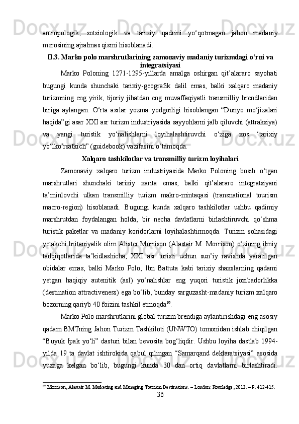 antropologik,   sotsiologik   va   tarixiy   qadrini   yo‘qotmagan   jahon   madaniy
merosining ajralmas qismi hisoblanadi.
II.3. Marko polo marshrutlarining zamonaviy madaniy turizmdagi o‘rni va
integratsiyasi
Marko   Poloning   1271-1295-yillarda   amalga   oshirgan   qit’alararo   sayohati
bugungi   kunda   shunchaki   tarixiy-geografik   dalil   emas,   balki   xalqaro   madaniy
turizmning   eng   yirik,   tijoriy   jihatdan   eng   muvaffaqiyatli   transmilliy   brendlaridan
biriga   aylangan.   O‘rta   asrlar   yozma   yodgorligi   hisoblangan   “Dunyo   mo‘jizalari
haqida”gi asar XXI asr turizm industriyasida sayyohlarni jalb qiluvchi (attraksiya)
va   yangi   turistik   yo‘nalishlarni   loyihalashtiruvchi   o‘ziga   xos   ‘tarixiy
yo‘lko‘rsatkich” (guidebook) vazifasini o‘tamoqda.
Xalqaro tashkilotlar va transmilliy turizm loyihalari
Zamonaviy   xalqaro   turizm   industriyasida   Marko   Poloning   bosib   o‘tgan
marshrutlari   shunchaki   tarixiy   xarita   emas,   balki   qit’alararo   integratsiyani
ta’minlovchi   ulkan   transmilliy   turizm   makro-mintaqasi   (transnational   tourism
macro-region)   hisoblanadi.   Bugungi   kunda   xalqaro   tashkilotlar   ushbu   qadimiy
marshrutdan   foydalangan   holda,   bir   necha   davlatlarni   birlashtiruvchi   qo‘shma
turistik   paketlar   va   madaniy   koridorlarni   loyihalashtirmoqda.   Turizm   sohasidagi
yetakchi britaniyalik olim Alister Morrison (Alastair M. Morrison) o‘zining ilmiy
tadqiqotlarida   ta’kidlashicha,   XXI   asr   turisti   uchun   sun’iy   ravishda   yaratilgan
obidalar   emas,   balki   Marko   Polo,   Ibn   Battuta   kabi   tarixiy   shaxslarning   qadami
yetgan   haqiqiy   autenitik   (asl)   yo‘nalishlar   eng   yuqori   turistik   jozibadorlikka
(destination attractiveness)  ega bo‘lib, bunday sarguzasht-madaniy turizm xalqaro
bozorning qariyb 40 foizini tashkil etmoqda 69
.
Marko Polo marshrutlarini global turizm brendiga aylantirishdagi eng asosiy
qadam BMTning Jahon Turizm Tashkiloti (UNWTO) tomonidan ishlab chiqilgan
“Buyuk   Ipak   yo‘li”  dasturi   bilan  bevosita   bog‘liqdir.   Ushbu   loyiha  dastlab   1994-
yilda   19   ta   davlat   ishtirokida   qabul   qilingan   “Samarqand   deklaratsiyasi”   asosida
yuzaga   kelgan   bo‘lib,   bugungi   kunda   30   dan   ortiq   davlatlarni   birlashtiradi.
69
 Morrison, Alastair M. Marketing and Managing Tourism Destinations. – London: Routledge, 2013. – P. 412-415.
36 