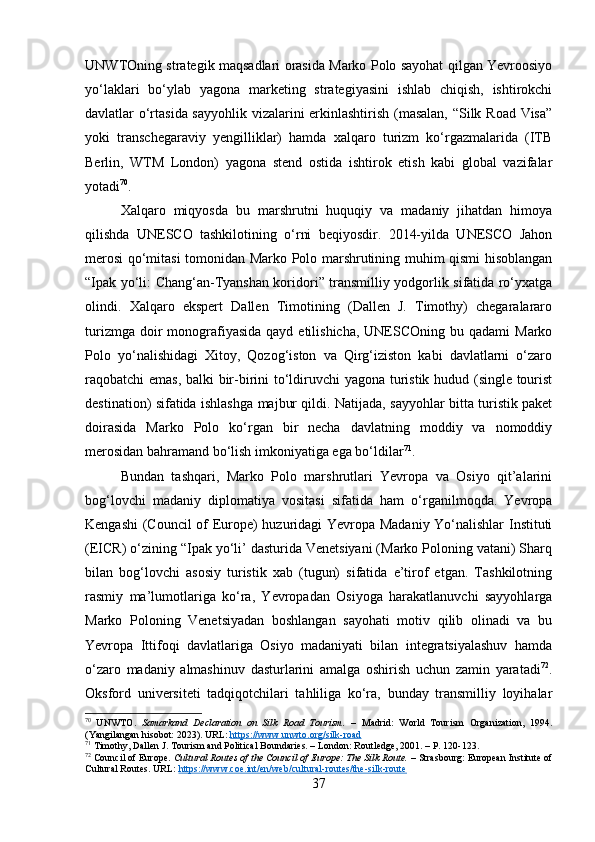 UNWTOning strategik maqsadlari orasida Marko Polo sayohat qilgan Yevroosiyo
yo‘laklari   bo‘ylab   yagona   marketing   strategiyasini   ishlab   chiqish,   ishtirokchi
davlatlar o‘rtasida sayyohlik vizalarini erkinlashtirish (masalan, “Silk Road Visa”
yoki   transchegaraviy   yengilliklar)   hamda   xalqaro   turizm   ko‘rgazmalarida   (ITB
Berlin,   WTM   London)   yagona   stend   ostida   ishtirok   etish   kabi   global   vazifalar
yotadi 70
.
Xalqaro   miqyosda   bu   marshrutni   huquqiy   va   madaniy   jihatdan   himoya
qilishda   UNESCO   tashkilotining   o‘rni   beqiyosdir.   2014-yilda   UNESCO   Jahon
merosi qo‘mitasi tomonidan Marko Polo marshrutining muhim qismi hisoblangan
“Ipak yo‘li: Chang‘an-Tyanshan koridori” transmilliy yodgorlik sifatida ro‘yxatga
olindi.   Xalqaro   ekspert   Dallen   Timotining   (Dallen   J.   Timothy)   chegaralararo
turizmga  doir   monografiyasida  qayd  etilishicha,  UNESCOning  bu qadami   Marko
Polo   yo‘nalishidagi   Xitoy,   Qozog‘iston   va   Qirg‘iziston   kabi   davlatlarni   o‘zaro
raqobatchi emas, balki bir-birini to‘ldiruvchi yagona turistik hudud (single tourist
destination) sifatida ishlashga majbur qildi. Natijada, sayyohlar bitta turistik paket
doirasida   Marko   Polo   ko‘rgan   bir   necha   davlatning   moddiy   va   nomoddiy
merosidan bahramand bo‘lish imkoniyatiga ega bo‘ldilar 71
.
Bundan   tashqari,   Marko   Polo   marshrutlari   Yevropa   va   Osiyo   qit’alarini
bog‘lovchi   madaniy   diplomatiya   vositasi   sifatida   ham   o‘rganilmoqda.   Yevropa
Kengashi  (Council of Europe) huzuridagi Yevropa Madaniy Yo‘nalishlar Instituti
(EICR) o‘zining “Ipak yo‘li’ dasturida Venetsiyani (Marko Poloning vatani) Sharq
bilan   bog‘lovchi   asosiy   turistik   xab   (tugun)   sifatida   e’tirof   etgan.   Tashkilotning
rasmiy   ma’lumotlariga   ko‘ra,   Yevropadan   Osiyoga   harakatlanuvchi   sayyohlarga
Marko   Poloning   Venetsiyadan   boshlangan   sayohati   motiv   qilib   olinadi   va   bu
Yevropa   Ittifoqi   davlatlariga   Osiyo   madaniyati   bilan   integratsiyalashuv   hamda
o‘zaro   madaniy   almashinuv   dasturlarini   amalga   oshirish   uchun   zamin   yaratadi 72
.
Oksford   universiteti   tadqiqotchilari   tahliliga   ko‘ra,   bunday   transmilliy   loyihalar
70
  UNWTO.   Samarkand   Declaration   on   Silk   Road   Tourism.   –   Madrid:   World   Tourism   Organization,   1994.
(Yangilangan hisobot: 2023). URL:  https://www.unwto.org/silk-road
71
 Timothy, Dallen J. Tourism and Political Boundaries. – London: Routledge, 2001. – P. 120-123.
72
 Council of Europe.  Cultural Routes of the Council of Europe: The Silk Route.  – Strasbourg: European Institute of
Cultural Routes. URL:  https://www.coe.int/en/web/cultural-routes/the-silk-route
37 