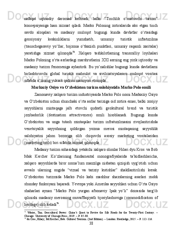 nafaqat   iqtisodiy   daromad   keltiradi,   balki   “Tinchlik   o‘rnatuvchi   turizm”
konsepsiyasiga   ham   xizmat   qiladi.   Marko   Poloning   xotiralarida   aks   etgan   tinch
savdo   aloqalari   va   madaniy   muloqot   bugungi   kunda   davlatlar   o‘rtasidagi
geosiyosiy   keskinliklarni   yumshatib,   umumiy   turistik   infratuzilma
(transchegaraviy   yo‘llar,   bojxona   o‘tkazish   punktlari,   umumiy   raqamli   xaritalar)
yaratishga   xizmat   qilmoqda 73
.   Xalqaro   tashkilotlarning   transmilliy   loyihalari
Marko Poloning o‘rta asrlardagi marshrutlarini XXI asrning eng yirik iqtisodiy va
madaniy turizm fenomeniga aylantirdi. Bu yo‘nalishlar bugungi kunda davlatlarni
birlashtiruvchi   global   turistik   mahsulot   va   sivilizatsiyalararo   muloqot   vositasi
sifatida o‘zining yuksak qadrini namoyon etmoqda.
Markaziy Osiyo va O‘zbekiston turizm salohiyatida Marko Polo omili
Zamonaviy xalqaro turizm industriyasida Marko Polo nomi Markaziy Osiyo
va O‘zbekiston uchun shunchaki o‘rta asrlar tarixiga oid xotira emas, balki xorijiy
sayyohlarni   mintaqaga   jalb   etuvchi   qudratli   geokultural   brend   va   turistik
jozibadorlik   (destination   attractiveness)   omili   hisoblanadi.   Bugungi   kunda
O‘zbekiston   va   unga   tutash   mintaqalar   turizm   infratuzilmasini   rivojlantirishda
venetsiyalik   sayyohning   qoldirgan   yozma   merosi   mintaqaning   sayyohlik
salohiyatini   jahon   bozoriga   olib   chiquvchi   asosiy   marketing   vositalaridan
(marketing tools) biri sifatida xizmat qilmoqda.
Madaniy turizm sohasidagi yetakchi xalqaro olimlar Hilari dyu Kros  va Bob
Mak   Kercher   Ko‘zlarining   fundamental   monografiyalarida   ta’kidlashlaricha,
xalqaro   sayyohlarda   biror   noma’lum   manzilga   nisbatan   qiziqish   uyg‘otish   uchun
avvalo   ularning   ongida   “vizual   va   tarixiy   kutishlar”   shakllantirilishi   kerak.
O‘zbekiston   turizmida   Marko   Polo   kabi   mashhur   shaxslarning   asarlari   xuddi
shunday funksiyani bajaradi. Yevropa yoki Amerika sayyohlari uchun O‘rta Osiyo
shaharlari   aynan   “Marko   Polo   yurgan   afsonaviy   Ipak   yo‘li”   doirasida   targ‘ib
qilinishi   madaniy   merosning   muvaffaqiyatli   tijoriylashuviga   (commodification   of
heritage) olib keladi 74
.
73
  Winter,   Tim.   Geocultural   Power:   China’s   Quest   to   Revive   the   Silk   Roads   for   the   Twenty-First   Century.   –
Chicago: University of Chicago Press, 2019. – P. 85-88.
74
 du Cros, Hilary; McKercher, Bob. Cultural Tourism. (2nd Edition). – London: Routledge, 2015. – P. 112-116.
38 