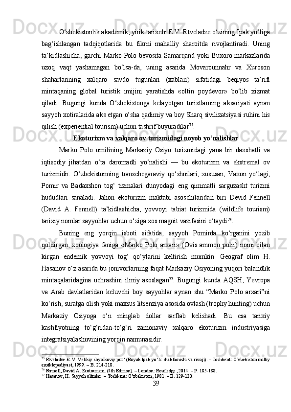 O‘zbekistonlik akademik, yirik tarixchi E.V. Rtveladze o‘zining Ipak yo‘liga
bag‘ishlangan   tadqiqotlarida   bu   fikrni   mahalliy   sharoitda   rivojlantiradi.   Uning
ta’kidlashicha, garchi  Marko Polo bevosita Samarqand yoki Buxoro markazlarida
uzoq   vaqt   yashamagan   bo‘lsa-da,   uning   asarida   Movarounnahr   va   Xuroson
shaharlarining   xalqaro   savdo   tugunlari   (xablari)   sifatidagi   beqiyos   ta’rifi
mintaqaning   global   turistik   imijini   yaratishda   «oltin   poydevor»   bo‘lib   xizmat
qiladi.   Bugungi   kunda   O‘zbekistonga   kelayotgan   turistlarning   aksariyati   aynan
sayyoh xotiralarida aks etgan o‘sha qadimiy va boy Sharq sivilizatsiyasi ruhini his
qilish (experiential tourism) uchun tashrif buyuradilar 75
.
Ekoturizm va xalqaro ov turizmidagi noyob yo‘nalishlar
Marko   Polo   omilining   Markaziy   Osiyo   turizmidagi   yana   bir   daxshatli   va
iqtisodiy   jihatdan   o‘ta   daromadli   yo‘nalishi   —   bu   ekoturizm   va   ekstremal   ov
turizmidir.   O‘zbekistonning   transchegaraviy   qo‘shnilari,   xususan,   Vaxon   yo‘lagi,
Pomir   va   Badaxshon   tog‘   tizmalari   dunyodagi   eng   qimmatli   sarguzasht   turizmi
hududlari   sanaladi.   Jahon   ekoturizm   maktabi   asoschilaridan   biri   Devid   Fennell
(David   A.   Fennell)   ta’kidlashicha,   yovvoyi   tabiat   turizmida   (wildlife   tourism)
tarixiy nomlar sayyohlar uchun o‘ziga xos magnit vazifasini o‘taydi 76
.
Buning   eng   yorqin   isboti   sifatida,   sayyoh   Pomirda   ko‘rganini   yozib
qoldirgan,   zoologiya   faniga   «Marko   Polo   arxari»   (Ovis   ammon   polii)   nomi   bilan
kirgan   endemik   yovvoyi   tog‘   qo‘ylarini   keltirish   mumkin.   Geograf   olim   H.
Hasanov o‘z asarida bu jonivorlarning faqat Markaziy Osiyoning yuqori balandlik
mintaqalaridagina   uchrashini   ilmiy   asoslagan 77
.   Bugungi   kunda   AQSH,   Yevropa
va   Arab   davlatlaridan   keluvchi   boy   sayyohlar   aynan   shu   “Marko   Polo   arxari”ni
ko‘rish, suratga olish yoki maxsus litsenziya asosida ovlash (trophy hunting) uchun
Markaziy   Osiyoga   o‘n   minglab   dollar   sarflab   kelishadi.   Bu   esa   tarixiy
kashfiyotning   to‘g‘ridan-to‘g‘ri   zamonaviy   xalqaro   ekoturizm   industriyasiga
integratsiyalashuvining yorqin namunasidir.
75
 Rtveladze E. V. Velikiy shyolkoviy put’ (Buyuk Ipak yo’li: shakllanishi va rivoji). – Toshkent: O’zbekiston milliy
ensiklopediyasi, 1999. – B. 214-218.
76
 Fennell, David A. Ecotourism. (4th Edition). – London: Routledge, 2014. – P. 185-188.
77
 Hasanov, H. Sayyoh olimlar. – Toshkent: O’zbekiston, 1981. – B. 129-130.
39 
