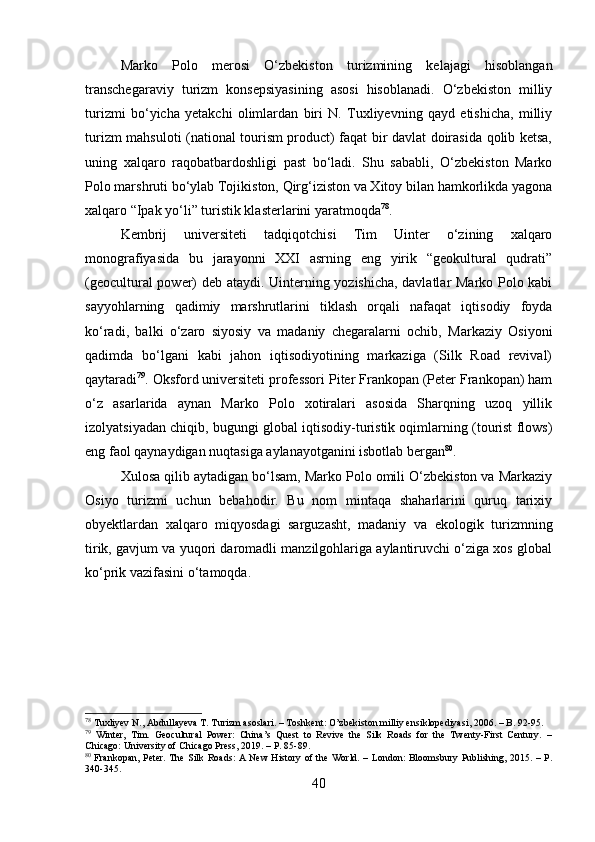 Marko   Polo   merosi   O‘zbekiston   turizmining   kelajagi   hisoblangan
transchegaraviy   turizm   konsepsiyasining   asosi   hisoblanadi.   O‘zbekiston   milliy
turizmi   bo‘yicha   yetakchi   olimlardan   biri   N.   Tuxliyevning   qayd   etishicha,   milliy
turizm mahsuloti (national tourism product) faqat bir davlat doirasida qolib ketsa,
uning   xalqaro   raqobatbardoshligi   past   bo‘ladi.   Shu   sababli,   O‘zbekiston   Marko
Polo marshruti bo‘ylab Tojikiston, Qirg‘iziston va Xitoy bilan hamkorlikda yagona
xalqaro “Ipak yo‘li” turistik klasterlarini yaratmoqda 78
.
Kembrij   universiteti   tadqiqotchisi   Tim   Uinter   o‘zining   xalqaro
monografiyasida   bu   jarayonni   XXI   asrning   eng   yirik   “geokultural   qudrati”
(geocultural power) deb ataydi. Uinterning yozishicha, davlatlar Marko Polo kabi
sayyohlarning   qadimiy   marshrutlarini   tiklash   orqali   nafaqat   iqtisodiy   foyda
ko‘radi,   balki   o‘zaro   siyosiy   va   madaniy   chegaralarni   ochib,   Markaziy   Osiyoni
qadimda   bo‘lgani   kabi   jahon   iqtisodiyotining   markaziga   (Silk   Road   revival)
qaytaradi 79
. Oksford universiteti professori Piter Frankopan (Peter Frankopan) ham
o‘z   asarlarida   aynan   Marko   Polo   xotiralari   asosida   Sharqning   uzoq   yillik
izolyatsiyadan chiqib, bugungi global iqtisodiy-turistik oqimlarning (tourist flows)
eng faol qaynaydigan nuqtasiga aylanayotganini isbotlab bergan 80
.
Xulosa qilib aytadigan bo‘lsam, Marko Polo omili O‘zbekiston va Markaziy
Osiyo   turizmi   uchun   bebahodir.   Bu   nom   mintaqa   shaharlarini   quruq   tarixiy
obyektlardan   xalqaro   miqyosdagi   sarguzasht,   madaniy   va   ekologik   turizmning
tirik, gavjum va yuqori daromadli manzilgohlariga aylantiruvchi o‘ziga xos global
ko‘prik vazifasini o‘tamoqda.
78
 Tuxliyev N., Abdullayeva T. Turizm asoslari. – Toshkent: O’zbekiston milliy ensiklopediyasi, 2006. – B. 92-95.
79
  Winter,   Tim.   Geocultural   Power:   China’s   Quest   to   Revive   the   Silk   Roads   for   the   Twenty-First   Century.   –
Chicago: University of Chicago Press, 2019. – P. 85-89.
80
  Frankopan, Peter. The Silk Roads: A New History of the World. – London: Bloomsbury Publishing, 2015. – P.
340-345.
40 