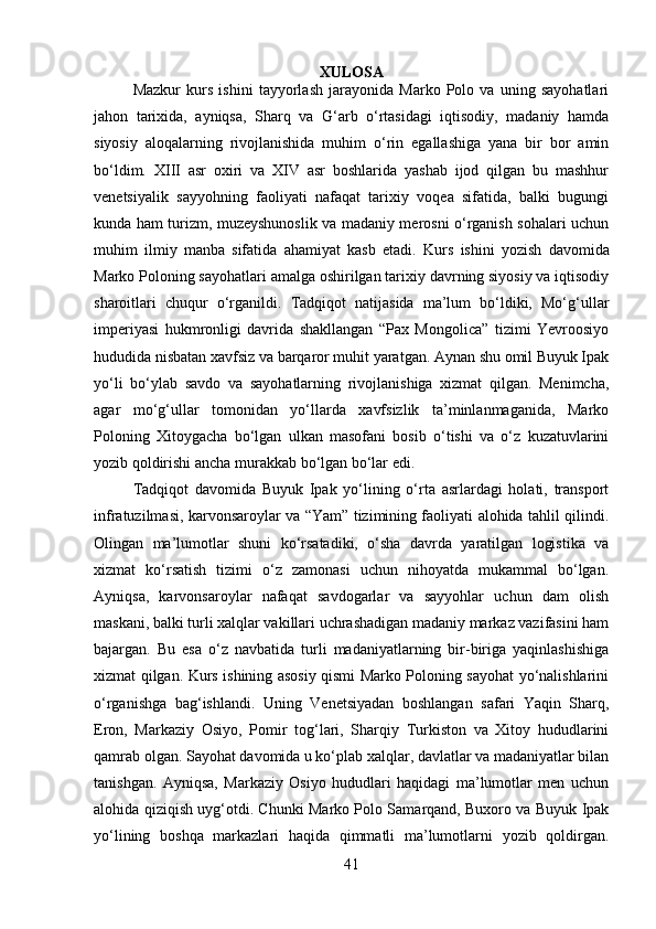XULOSA
Mazkur   kurs   ishini   tayyorlash   jarayonida   Marko   Polo   va   uning   sayohatlari
jaho n   tarixida,   ayniqsa,   Sharq   va   G‘arb   o‘rtasidagi   iqtisodiy,   madaniy   hamda
siyosiy   aloqalarning   rivojlanishida   muhim   o‘rin   egallashiga   yana   bir   bor   amin
bo‘ldim.   XIII   asr   oxiri   va   XIV   asr   boshlarida   yashab   ijod   qilgan   bu   mashhur
venetsiyalik   sayyohning   faoliyati   nafaqat   tarixiy   voqea   sifatida,   balki   bugungi
kunda ham turizm, muzeyshunoslik va madaniy merosni o‘rganish sohalari uchun
muhim   ilmiy   manba   sifatida   ahamiyat   kasb   etadi.   Kurs   ishini   yozish   davomida
Marko Poloning sayohatlari amalga oshirilgan tarixiy davrning siyosiy va iqtisodiy
sharoitlari   chuqur   o‘rganildi.   Tadqiqot   natijasida   ma’lum   bo‘ldiki,   Mo‘g‘ullar
imperiyasi   hukmronligi   davrida   shakllangan   “Pax   Mongolica”   tizimi   Yevroosiyo
hududida nisbatan xavfsiz va barqaror muhit yaratgan. Aynan shu omil Buyuk Ipak
yo‘li   bo‘ylab   savdo   va   sayohatlarning   rivojlanishiga   xizmat   qilgan.   Menimcha,
agar   mo‘g‘ullar   tomonidan   yo‘llarda   xavfsizlik   ta’minlanmaganida,   Marko
Poloning   Xitoygacha   bo‘lgan   ulkan   masofani   bosib   o‘tishi   va   o‘z   kuzatuvlarini
yozib qoldirishi ancha murakkab bo‘lgan bo‘lar edi.
Tadqiqot   davomida   Buyuk   Ipak   yo‘lining   o‘rta   asrlardagi   holati,   transport
infratuzilmasi, karvonsaroylar va “Yam” tizimining faoliyati alohida tahlil qilindi.
Olingan   ma’lumotlar   shuni   ko‘rsatadiki,   o‘sha   davrda   yaratilgan   logistika   va
xizmat   ko‘rsatish   tizimi   o‘z   zamonasi   uchun   nihoyatda   mukammal   bo‘lgan.
Ayniqsa,   karvonsaroylar   nafaqat   savdogarlar   va   sayyohlar   uchun   dam   olish
maskani, balki turli xalqlar vakillari uchrashadigan madaniy markaz vazifasini ham
bajargan.   Bu   esa   o‘z   navbatida   turli   madaniyatlarning   bir-biriga   yaqinlashishiga
xizmat qilgan. Kurs ishining asosiy qismi Marko Poloning sayohat yo‘nalishlarini
o‘rganishga   bag‘ishlandi.   Uning   Venetsiyadan   boshlangan   safari   Yaqin   Sharq,
Eron,   Markaziy   Osiyo,   Pomir   tog‘lari,   Sharqiy   Turkiston   va   Xitoy   hududlarini
qamrab olgan. Sayohat davomida u ko‘plab xalqlar, davlatlar va madaniyatlar bilan
tanishgan.   Ayniqsa,   Markaziy   Osiyo   hududlari   haqidagi   ma’lumotlar   men   uchun
alohida qiziqish uyg‘otdi. Chunki Marko Polo Samarqand, Buxoro va Buyuk Ipak
yo‘lining   boshqa   markazlari   haqida   qimmatli   ma’lumotlarni   yozib   qoldirgan.
41 