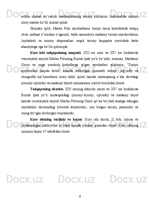 uchun   xizmat   ko‘rsatish   madaniyatining   tarixiy   ildizlarini   tushunishda   muhim
ilmiy manba bo‘lib xizmat qiladi.
Shunday   qilib,   Marko   Polo   sayohatlarini   turizm   tarixi   kontekstida   tadqiq
etish, nafaqat o‘tmishni o‘rganish, balki zamonaviy madaniy turizm marshrutlarini
loyihalash   va   muzey   eksponatlari   orqali   tarixiy   haqiqatni   yoritishda   katta
ahamiyatga ega bo‘lib qolmoqda.
Kurs   ishi   tadqiqotining   maqsadi .   XIII   asr   oxiri   va   XIV   asr   boshlarida
venesiyalik sayyoh Marko Poloning Buyuk Ipak yo‘li bo‘ylab, xususan, Markaziy
Osiyo   va   unga   yondosh   hududlarga   qilgan   sayohatlari   silsilasini,   “Dunyo
ajoyibotlari   haqida   kitob”   asarida   keltirilgan   qimmatli   tarixiy,   jug‘rofiy   va
etnografik   ma’lumotlarni   ilmiy   tahlil   qilish   hamda   mintaqaning   o‘sha   davrdagi
ijtimoiy-iqtisodiy va madaniy hayoti manzarasini yoritib berishdan iborat.
Tadqiqotning   obyekti.   XIII   asrning   ikkinchi   yarmi   va   XIV   asr   boshlarida
Buyuk   Ipak   yo‘li   mintaqasidagi   ijtimoiy-siyosiy,   iqtisodiy   va   madaniy   hayot
hamda venetsiyalik sayyoh Marko Poloning Osiyo qit’asi bo‘ylab amalga oshirgan
sayohatlari   davomidagi   bevosita   kuzatuvlari,   yuz   bergan   tarixiy   jarayonlar   va
uning ko‘rgan-kechirgan voqealaridir .
Kurs   ishi ning   tuzilishi   va   hajmi :   Kurs   ishi   kirish,   II   bob,   xulosa   va
foydalanilgan   adabiyotlar   ro‘yxati   hamda   ilovalar   qismidan   iborat.   Kurs   ishining
umumiy hajmi 47 sahifadan iborat.
6 