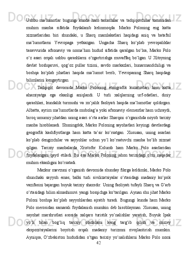 Ushbu   ma’lumotlar   bugungi   kunda   ham   tarixchilar   va   tadqiqotchilar   tomonidan
muhim   manba   sifatida   foydalanib   kelinmoqda.   Marko   Poloning   eng   katta
xizmatlaridan   biri   shundaki,   u   Sharq   mamlakatlari   haqidagi   aniq   va   batafsil
ma’lumotlarni   Yevropaga   yetkazgan.   Ungacha   Sharq   ko‘plab   yevropaliklar
tasavvurida   afsonaviy   va   noma’lum   hudud   sifatida   qaralgan   bo‘lsa,   Marko   Polo
o‘z   asari   orqali   ushbu   qarashlarni   o‘zgartirishga   muvaffaq   bo‘lgan.   U   Xitoyning
davlat   boshqaruvi,   qog‘oz   pullar   tizimi,   savdo   markazlari,   hunarmandchiligi   va
boshqa   ko‘plab   jihatlari   haqida   ma’lumot   berib,   Yevropaning   Sharq   haqidagi
bilimlarini kengaytirgan.
Tadqiqot   davomida   Marko   Poloning   etnografik   kuzatuvlari   ham   katta
ahamiyatga   ega   ekanligi   aniqlandi.   U   turli   xalqlarning   urf-odatlari,   diniy
qarashlari,   kundalik   turmushi   va   xo‘jalik   faoliyati   haqida   ma’lumotlar   qoldirgan.
Albatta, ayrim ma’lumotlarda mubolag‘a yoki afsonaviy elementlar ham uchraydi,
biroq umumiy jihatdan uning asari o‘rta asrlar Sharqini o‘rganishda noyob tarixiy
manba   hisoblanadi.   Shuningdek,   Marko   Poloning   sayohatlari   keyingi   davrlardagi
geografik   kashfiyotlarga   ham   katta   ta’sir   ko‘rsatgan.   Xususan,   uning   asarlari
ko‘plab   dengizchilar   va   sayyohlar   uchun   yo‘l   ko‘rsatuvchi   manba   bo‘lib   xizmat
qilgan.   Tarixiy   manbalarda   Xristofor   Kolumb   ham   Marko   Polo   asarlaridan
foydalangani   qayd   etiladi.  Bu   esa   Marko  Poloning   jahon  tarixidagi   o‘rni   naqadar
muhim ekanligini ko‘rsatadi.
Mazkur mavzuni o‘rganish davomida shunday fikrga keldimki, Marko Polo
shunchaki   sayyoh   emas,   balki   turli   sivilizatsiyalar   o‘rtasidagi   madaniy   ko‘prik
vazifasini bajargan buyuk tarixiy shaxsdir. Uning faoliyati tufayli Sharq va G‘arb
o‘rtasidagi bilim almashinuvi yangi bosqichga ko‘tarilgan. Aynan shu jihat Marko
Poloni   boshqa   ko‘plab   sayyohlardan   ajratib   turadi.   Bugungi   kunda   ham   Marko
Polo   merosidan   samarali   foydalanish   mumkin   deb   hisoblayman.   Xususan,   uning
sayohat   marshrutlari   asosida   xalqaro   turistik   yo‘nalishlar   yaratish,   Buyuk   Ipak
yo‘li   bilan   bog‘liq   tarixiy   obidalarni   keng   targ‘ib   qilish   va   muzey
ekspozitsiyalarini   boyitish   orqali   madaniy   turizmni   rivojlantirish   mumkin.
Ayniqsa,   O‘zbekiston   hududidan   o‘tgan   tarixiy   yo‘nalishlarni   Marko   Polo   nomi
42 