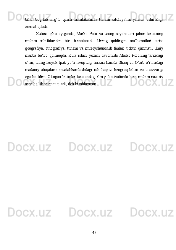 bilan   bog‘lab   targ‘ib   qilish   mamlakatimiz   turizm   salohiyatini   yanada   oshirishga
xizmat qiladi.
Xulosa   qilib   aytganda,   Marko   Polo   va   uning   sayohatlari   jahon   tarixining
muhim   sahifalaridan   biri   hisoblanadi.   Uning   qoldirgan   ma’lumotlari   tarix,
geografiya,   etnografiya,   turizm   va   muzeyshunoslik   fanlari   uchun   qimmatli   ilmiy
manba   bo‘lib   qolmoqda.   Kurs   ishini   yozish   davomida   Marko   Poloning   tarixdagi
o‘rni, uning Buyuk Ipak yo‘li rivojidagi hissasi hamda Sharq va G‘arb o‘rtasidagi
madaniy   aloqalarni   mustahkamlashdagi   roli   haqida   kengroq   bilim   va   tasavvurga
ega bo‘ldim. Olingan bilimlar kelajakdagi ilmiy faoliyatimda ham muhim nazariy
asos bo‘lib xizmat qiladi, deb hisoblayman.
               
43 