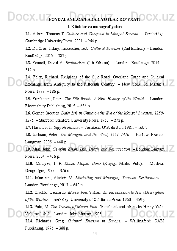 FOYDALANILGAN ADABIYOTLAR RO‘YXATI
I. Kitoblar va monografiyalar:
I.1.   Allsen,   Thomas   T.   Culture   and   Conquest   in   Mongol   Eurasia.   –   Cambridge:
Cambridge University Press, 2001. – 264 p.
I.2.  Du Cros, Hilary; mckercher, Bob.  Cultural Tourism.  (2nd Edition). – London:
Routledge, 2015. – 282 p.
I.3.   Fennell,   David   A.   Ecotourism.   (4th   Edition).   –   London:   Routledge,   2014.   –
312 p.
I.4.   Foltz,   Richard.   Religions   of   the   Silk   Road:   Overland   Trade   and   Cultural
Exchange   from   Antiquity   to   the   Fifteenth   Century .   –   New   York:   St.   Martin’s
Press, 1999. – 186 p.
I.5.   Frankopan,   Peter.   The   Silk   Roads:   A   New   History   of   the   World.   –   London:
Bloomsbury Publishing, 2015. – 656 p.
I.6.  Gernet, Jacques.  Daily Life in China on the Eve of the Mongol Invasion, 1250-
1276.  – Stanford: Stanford University Press, 1962. – 272 p.
I.7.  Hasanov, H.  Sayyoh olimlar . – Toshkent: O‘zbekiston, 1981. – 160 b.
I.8.   Jackson,   Peter.   The   Mongols   and   the   West,   1221–1410.   –   Harlow:   Pearson
Longman, 2005. – 448 p.
I.9.   Man, John.   Genghis Khan: Life, Death, and Resurrection.   – London: Bantam
Press, 2004. – 416 p.
I.10.   Minayev,   I.   P.   Книга   Марко   Поло   (Knyiga   Marko   Polo).   –   Moskva:
Geografgiz, 1955. – 376 s.
I.11.   Morrison,   Alastair   M.   Marketing   and   Managing   Tourism   Destinations.   –
London: Routledge, 2013. – 640 p.
I.12.   Olschki, Leonardo.   Marco Polo‘s Asia: An Introduction to His «Description
of the World».  – Berkeley: University of California Press, 1960. – 459 p.
I.13.   Polo, M.   The Travels of Marco Polo.   Translated and edited by Henry Yule.
Volume 1 & 2. – London: John Murray, 1903.
I.14.   Richards,   Greg.   Cultural   Tourism   in   Europe.   –   Wallingford:   CABI
Publishing, 1996. – 368 p.
44 