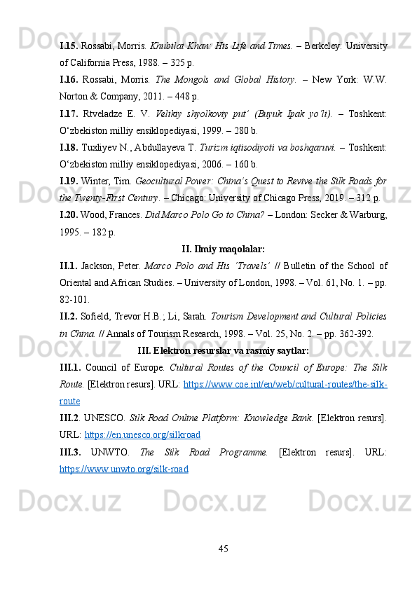 I.15.   Rossabi, Morris.   Khubilai Khan: His Life and Times.   – Berkeley: University
of California Press, 1988. – 325 p.
I.16.   Rossabi,   Morris.   The   Mongols   and   Global   History.   –   New   York:   W.W.
Norton & Company, 2011. – 448 p.
I.17.   Rtveladze   E.   V.   Velikiy   shyolkoviy   put’   (Buyuk   Ipak   yo‘li).   –   Toshkent:
O‘zbekiston milliy ensiklopediyasi, 1999. – 280 b.
I.18.   Tuxliyev N., Abdullayeva T.   Turizm iqtisodiyoti va boshqaruvi.   – Toshkent:
O‘zbekiston milliy ensiklopediyasi, 2006. – 160 b.
I.19.  Winter, Tim.  Geocultural Power: China’s Quest to Revive the Silk Roads for
the Twenty-First Century.  – Chicago: University of Chicago Press, 2019. – 312 p.
I.20.  Wood, Frances.  Did Marco Polo Go to China?  – London: Secker & Warburg,
1995. – 182 p.
II. Ilmiy maqolalar:
II.1.   Jackson,   Peter.   Marco   Polo   and   His   ‘Travels’   //   Bulletin   of   the   School   of
Oriental and African Studies. – University of London, 1998. – Vol. 61, No. 1. – pp.
82-101.
II.2.   Sofield, Trevor H.B.; Li, Sarah.   Tourism Development and Cultural Policies
in China.  // Annals of Tourism Research, 1998. – Vol. 25, No. 2. – pp. 362-392.
III. Elektron resurslar va rasmiy saytlar:
III.1.   Council   of   Europe.   Cultural   Routes   of   the   Council   of   Europe:   The   Silk
Route.  [Elektron resurs]. URL:  https://www.coe.int/en/web/cultural-routes/the-silk-
route
III.2 .  UNESCO.   Silk  Road  Online  Platform:   Knowledge   Bank.   [Elektron  resurs].
URL:  https://en.unesco.org/silkroad
III.3.   UNWTO.   The   Silk   Road   Programme.   [Elektron   resurs].   URL:
https://www.unwto.org/silk-road
45 