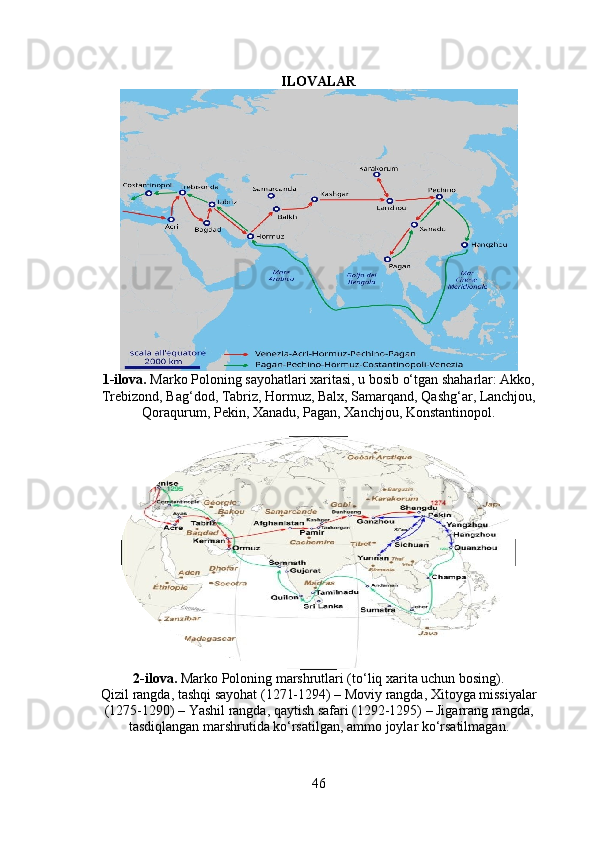 ILOVALAR
1-ilova.  Marko Poloning sayohatlari xaritasi, u bosib o‘tgan shaharlar: Akko,
Trebizond, Bag‘dod, Tabriz, Hormuz, Balx, Samarqand, Qashg‘ar, Lanchjou,
Qoraqurum, Pekin, Xanadu, Pagan, Xanchjou, Konstantinopol.
2-ilova.  Marko Poloning marshrutlari (to‘liq xarita uchun bosing).
Qizil rangda, tashqi sayohat (1271-1294) – Moviy rangda, Xitoyga missiyalar
(1275-1290) – Yashil rangda, qaytish safari (1292-1295) – Jigarrang rangda,
tasdiqlangan marshrutida ko‘rsatilgan, ammo joylar ko‘rsatilmagan.
46 