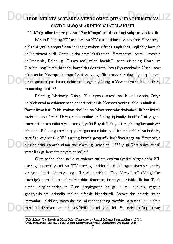 I BOB. XIII-XIV ASRLARDA YEVROOSIYO QIT’ASIDA TURISTIK VA
SAVDO ALOQALARINING SHAKLLANISHI
I.1. Mo‘g‘ullar imperiyasi va “Pax Mongolica” davridagi xalqaro xavfsizlik
Marko Poloning XIII asr oxiri va XIV asr boshlaridagi sayohati Yevroosiyo
qit’asini  yaxlit   geografik  va iqtisodiy  makon sifatida  anglashda   inqilobiy  bosqich
bo‘lib   xizmat   qildi.   Garchi   o‘sha   davr   leksikonida   “Yevroosiyo”   termini   mavjud
bo‘lmasa-da,   Poloning   “Dunyo   mo‘jizalari   haqida”     asari   qit’aning   Sharqi   va
G‘arbini  bog‘lovchi  birinchi  kompleks  deskriptiv (tavsifiy)  manbadir. Ushbu asar
o‘rta   asrlar   Yevropa   kartografiyasi   va   geografik   tasavvurlaridagi   “yopiq   dunyo”
paradigmasini parchalab, ochiq va integratsiyalashgan Yevroosiyo makonini ilmiy
muomalaga kiritdi 2
.
Poloning   Markaziy   Osiyo,   Xubilayxon   saroyi   va   Janubi-sharqiy   Osiyo
bo‘ylab amalga oshirgan tadqiqotlari natijasida Yevroosiyoning ichki hududlari —
Pomir tizmalari, Takla-makan cho‘llari va Movarounnahr shaharlari ilk bor tizimli
ravishda   tavsiflandi.   Uning   ma’lumotlari   qit’aning   iqtisodiy   landshaftini   yagona
transport-kommunikatsiya tarmog‘i, ya’ni Buyuk Ipak yo‘li orqali bog‘langanligini
isbotladi. Poloning asarida qayd etilgan masofalar, yo‘l ko‘rsatkichlari va hududiy
tavsiflar   keyinchalik   XV   asrning   buyuk   geografik   kashfiyotlariga   va   Yevroosiyo
qirg‘oqlarini   qamrab   olgan   xaritalarning   (masalan,   1375-yilgi   Kataloniya   atlasi)
yaratilishiga bevosita poydevor bo‘ldi 3
.
O‘rta asrlar  jahon tarixi  va xalqaro turizm  evolyutsiyasini  o‘rganishda  XIII
asrning   ikkinchi   yarmi   va   XIV   asrning   boshlarida   shakllangan   siyosiy-iqtisodiy
vaziyat   alohida   ahamiyat   ega.   Tarixshunoslikda   “Pax   Mongolica”   (Mo‘g‘ullar
tinchligi)   nomi   bilan   ataluvchi   ushbu   fenomen,   insoniyat   tarixida   ilk   bor   Tinch
okeani   qirg‘oqlaridan   to   O‘rta   dengizgacha   bo‘lgan   ulkan   hududni   yagona
geosiyosiy   va   iqtisodiy   makon   sifatida   birlashtirdi.   Aynan   shu   davrda   savdo
karvonlari,   elchilar,   sayyohlar   va   missionerlarning   xavfsiz   harakatlanishi   uchun
misli   ko‘rilmagan   xalqaro   xavfsizlik   tizimi   yaratildi.   Bu   tizim   nafaqat   tovar
2
 Polo, Marco. The Travels of Marco Polo. (Translation by Ronald Latham). Penguin Classics, 1958.
3
 Frankopan, Peter. The Silk Roads: A New History of the World. Bloomsbury Publishing, 2015.
7 