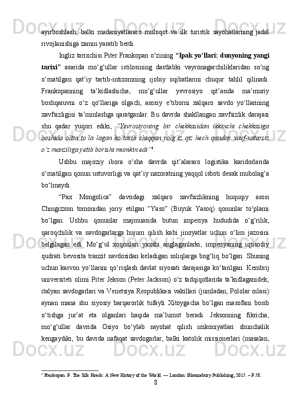 ayirboshlash,   balki   madaniyatlararo   muloqot   va   ilk   turistik   sayohatlarning   jadal
rivojlanishiga zamin yaratib berdi.
Ingliz tarixchisi Piter Frankopan o‘zining   “Ipak yo‘llari: dunyoning yangi
tarixi”   asarida   mo‘g‘ullar   istilosining   dastlabki   vayronagarchiliklaridan   so‘ng
o‘rnatilgan   qat’iy   tartib-intizomning   ijobiy   oqibatlarini   chuqur   tahlil   qilinadi.
Frankopanning   ta’kidlashicha,   mo‘g‘ullar   yevrosiyo   qit’asida   ma’muriy
boshqaruvni   o‘z   qo‘llariga   olgach,   asosiy   e’tiborni   xalqaro   savdo   yo‘llarining
xavfsizligini   ta’minlashga   qaratganlar.   Bu   davrda   shakllangan   xavfsizlik   darajasi
shu   qadar   yuqori   ediki,   “Yevrosiyoning   bir   chekkasidan   ikkinchi   chekkasiga
boshida   oltin   to‘la   lagan   ko‘tarib   chiqqan   yolg‘iz   qiz   hech   qanday   xavf-xatarsiz
o‘z manziliga yetib borishi mumkin edi” 4
. 
Ushbu   majoziy   ibora   o‘sha   davrda   qit’alararo   logistika   karidorlarida
o‘rnatilgan qonun ustuvorligi va qat’iy nazoratning yaqqol isboti desak mubolag‘a
bo‘lmaydi.
“Pax   Mongolica”   davridagi   xalqaro   xavfsizlikning   huquqiy   asosi
Chingizxon   tomonidan   joriy   etilgan   “Yaso”   (Buyuk   Yasoq)   qonunlar   to‘plami
bo‘lgan.   Ushbu   qonunlar   majmuasida   butun   imperiya   hududida   o‘g‘rilik,
qaroqchilik   va   savdogarlarga   hujum   qilish   kabi   jinoyatlar   uchun   o‘lim   jazosini
belgilagan   edi.   Mo‘g‘ul   xoqonlari   yaxshi   anglaganlarki,   imperiyaning   iqtisodiy
qudrati   bevosita   tranzit   savdosidan   keladigan   soliqlarga  bog‘liq  bo‘lgan.   Shuning
uchun  karvon   yo‘llarini   qo‘riqlash   davlat   siyosati   darajasiga   ko‘tarilgan.  Kembrij
universiteti   olimi   Piter   Jekson   (Peter   Jackson)   o‘z   tadqiqotlarida   ta’kidlaganidek,
italyan savdogarlari va Venetsiya Respublikasi vakillari (jumladan, Pololar oilasi)
aynan   mana   shu   siyosiy   barqarorlik   tufayli   Xitoygacha   bo‘lgan   masofani   bosib
o‘tishga   jur’at   eta   olganlari   haqida   ma’lumot   beradi.   Jeksonning   fikricha,
mo‘g‘ullar   davrida   Osiyo   bo‘ylab   sayohat   qilish   imkoniyatlari   shunchalik
kengaydiki,   bu   davrda   nafaqat   savdogarlar,   balki   katolik   missionerlari   (masalan,
4
 Frankopan. P. The Silk Roads: A New History of the World. — London: Bloomsbury Publishing, 2015. – P.58.
8 