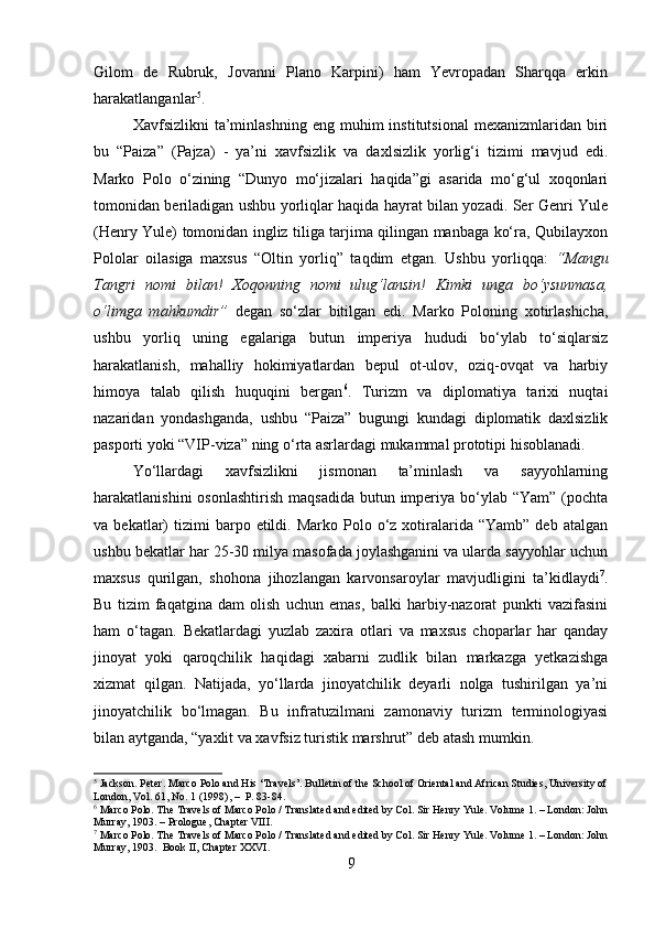 Gilom   de   Rubruk,   Jovanni   Plano   Karpini)   ham   Yevropadan   Sharqqa   erkin
harakatlanganlar 5
.
Xavfsizlikni   ta’minlashning   eng  muhim   institutsional  mexanizmlaridan  biri
bu   “Paiza”   (Pajza)   -   ya’ni   xavfsizlik   va   daxlsizlik   yorlig‘i   tizimi   mavjud   edi.
Marko   Polo   o‘zining   “Dunyo   mo‘jizalari   haqida”gi   asarida   mo‘g‘ul   xoqonlari
tomonidan beriladigan ushbu yorliqlar haqida hayrat bilan yozadi. Ser Genri Yule
(Henry Yule) tomonidan ingliz tiliga tarjima qilingan manbaga ko‘ra, Qubilayxon
Pololar   oilasiga   maxsus   “Oltin   yorliq”   taqdim   etgan.   Ushbu   yorliqqa:   “Mangu
Tangri   nomi   bilan!   Xoqonning   nomi   ulug‘lansin!   Kimki   unga   bo‘ysunmasa,
o‘limga   mahkumdir”   degan   so‘zlar   bitilgan   edi.   Marko   Poloning   xotirlashicha,
ushbu   yorliq   uning   egalariga   butun   imperiya   hududi   bo‘ylab   to‘siqlarsiz
harakatlanish,   mahalliy   hokimiyatlardan   bepul   ot-ulov,   oziq-ovqat   va   harbiy
himoya   talab   qilish   huquqini   bergan 6
.   Turizm   va   diplomatiya   tarixi   nuqtai
nazaridan   yondashganda,   ushbu   “Paiza”   bugungi   kundagi   diplomatik   daxlsizlik
pasporti yoki “VIP-viza” ning o‘rta asrlardagi mukammal prototipi hisoblanadi.
Yo‘llardagi   xavfsizlikni   jismonan   ta’minlash   va   sayyohlarning
harakatlanishini  osonlashtirish  maqsadida  butun imperiya bo‘ylab “Yam”  (pochta
va  bekatlar)  tizimi  barpo  etildi.  Marko  Polo  o‘z   xotiralarida  “Yamb”  deb   atalgan
ushbu bekatlar har 25-30 milya masofada joylashganini va ularda sayyohlar uchun
maxsus   qurilgan,   shohona   jihozlangan   karvonsaroylar   mavjudligini   ta’kidlaydi 7
.
Bu   tizim   faqatgina   dam   olish   uchun   emas,   balki   harbiy-nazorat   punkti   vazifasini
ham   o‘tagan.   Bekatlardagi   yuzlab   zaxira   otlari   va   maxsus   choparlar   har   qanday
jinoyat   yoki   qaroqchilik   haqidagi   xabarni   zudlik   bilan   markazga   yetkazishga
xizmat   qilgan.   Natijada,   yo‘llarda   jinoyatchilik   deyarli   nolga   tushirilgan   ya’ni
jinoyatchilik   bo‘lmagan.   Bu   infratuzilmani   zamonaviy   turizm   terminologiyasi
bilan aytganda, “yaxlit va xavfsiz turistik marshrut” deb atash mumkin.
5
 Jackson. Peter. Marco Polo and His ‘Travels’. Bulletin of the School of Oriental and African Studies, University of
London, Vol. 61, No. 1 (1998), –  P. 83-84.
6
 Marco Polo. The Travels of Marco Polo / Translated and edited by Col. Sir Henry Yule. Volume 1. – London: John
Murray, 1903. – Prologue, Chapter VIII.
7
 Marco Polo. The Travels of Marco Polo / Translated and edited by Col. Sir Henry Yule. Volume 1. – London: John
Murray, 1903.  Book II, Chapter XXVI.
9 