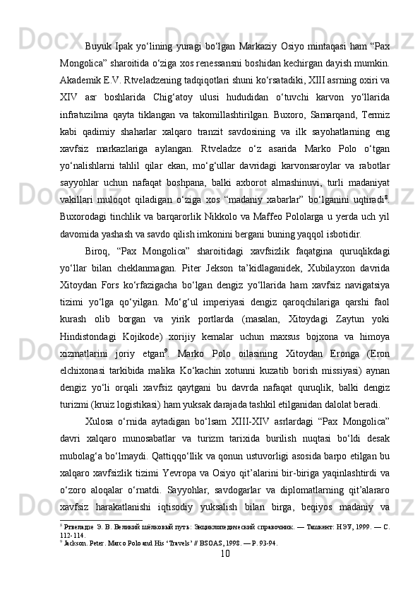Buyuk   Ipak   yo‘lining   yuragi   bo‘lgan   Markaziy   Osiyo   mintaqasi   ham   “Pax
Mongolica” sharoitida o‘ziga xos renessansni boshidan kechirgan dayish mumkin.
Akademik E.V. Rtveladzening tadqiqotlari shuni ko‘rsatadiki, XIII asrning oxiri va
XIV   asr   boshlarida   Chig‘atoy   ulusi   hududidan   o‘tuvchi   karvon   yo‘llarida
infratuzilma   qayta   tiklangan   va   takomillashtirilgan.   Buxoro,   Samarqand,   Termiz
kabi   qadimiy   shaharlar   xalqaro   tranzit   savdosining   va   ilk   sayohatlarning   eng
xavfsiz   markazlariga   aylangan.   Rtveladze   o‘z   asarida   Marko   Polo   o‘tgan
yo‘nalishlarni   tahlil   qilar   ekan,   mo‘g‘ullar   davridagi   karvonsaroylar   va   rabotlar
sayyohlar   uchun   nafaqat   boshpana,   balki   axborot   almashinuvi,   turli   madaniyat
vakillari   muloqot   qiladigan   o‘ziga   xos   “madaniy   xabarlar”   bo‘lganini   uqtiradi 8
.
Buxorodagi   tinchlik   va   barqarorlik   Nikkolo   va   Maffeo   Pololarga   u   yerda   uch   yil
davomida yashash va savdo qilish imkonini bergani buning yaqqol isbotidir.
Biroq,   “Pax   Mongolica”   sharoitidagi   xavfsizlik   faqatgina   quruqlikdagi
yo‘llar   bilan   cheklanmagan.   Piter   Jekson   ta’kidlaganidek,   Xubilayxon   davrida
Xitoydan   Fors   ko‘rfazigacha   bo‘lgan   dengiz   yo‘llarida   ham   xavfsiz   navigatsiya
tizimi   yo‘lga   qo‘yilgan.   Mo‘g‘ul   imperiyasi   dengiz   qaroqchilariga   qarshi   faol
kurash   olib   borgan   va   yirik   portlarda   (masalan,   Xitoydagi   Zaytun   yoki
Hindistondagi   Kojikode)   xorijiy   kemalar   uchun   maxsus   bojxona   va   himoya
xizmatlarini   joriy   etgan 9
.   Marko   Polo   oilasining   Xitoydan   Eronga   (Eron
elchixonasi   tarkibida   malika   Ko‘kachin   xotunni   kuzatib   borish   missiyasi)   aynan
dengiz   yo‘li   orqali   xavfsiz   qaytgani   bu   davrda   nafaqat   quruqlik,   balki   dengiz
turizmi (kruiz logistikasi) ham yuksak darajada tashkil etilganidan dalolat beradi.
Xulosa   o‘rnida   aytadigan   bo‘lsam   XIII-XIV   asrlardagi   “Pax   Mongolica”
davri   xalqaro   munosabatlar   va   turizm   tarixida   burilish   nuqtasi   bo‘ldi   desak
mubolag‘a bo‘lmaydi. Qattiqqo‘llik va qonun ustuvorligi asosida barpo etilgan bu
xalqaro xavfsizlik  tizimi  Yevropa  va Osiyo  qit’alarini   bir-biriga  yaqinlashtirdi  va
o‘zoro   aloqalar   o‘rnatdi.   Sayyohlar,   savdogarlar   va   diplomatlarning   qit’alararo
xavfsiz   harakatlanishi   iqtisodiy   yuksalish   bilan   birga,   beqiyos   madaniy   va
8
  Ртвеладзе   Э .   В .   Великий   шёлковый   путь :   Энциклопедический   справочник . —   Ташкент :   НЭУ , 1999. —   С .
112-114.
9
 Jackson. Peter. Marco Polo and His ‘Travels’ // BSOAS, 1998. — P. 93-94.
10 