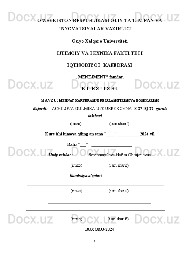 O’ZBEKISTON RESPUBLIKASI OLIY  TA’LIM FAN  VA
INNOVATSIYALAR V AZIRLIGI
Osiyo Xalqaro Universiteti
IJTIMOIY VA TEXNIKA FAKULTETI
IQTISODIYOT  KAFEDRASI
,,MENEJMENT ” fanidan
K U R S    I S H I
MAVZU:  MEHNAT KARYERASINI REJALASHTIRISH VA BOSHQARISH
Bajardi:       ACHILOVA GULMIRA UTKURBEKOVNA    S-27 IQ 22   guruh
talabasi .
(imzo)                          (ism sharif)
Kurs ishi himoya qiling an sana  “____” __________  2024   yil
Baho  “___”   ___________________
Ilmiy rahbar:                 Raxmonqulova Nafisa Olimjonovna
(imzo)                         (ism sharif)
Komissiya a’zola ri:    ___________
________________________________________________________________
(imzo)                         (ism sharif)
________________________________________________
_________________________________________________________________
(imzo)                        (ism sharifi)
BUXORO-2024
1
