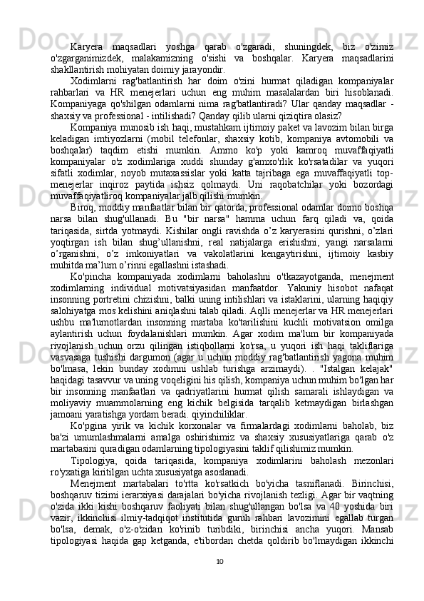 Karyera   maqsadlari   yoshga   qarab   o'zgaradi,   shuningdek,   biz   o'zimiz
o'zgarganimizdek,   malakamizning   o'sishi   va   boshqalar.   Karyera   maqsadlarini
shakllantirish mohiyatan doimiy jarayondir.
Xodimlarni   rag'batlantirish   har   doim   o'zini   hurmat   qiladigan   kompaniyalar
rahbarlari   va   HR   menejerlari   uchun   eng   muhim   masalalardan   biri   hisoblanadi.
Kompaniyaga   qo'shilgan   odamlarni   nima   rag'batlantiradi?   Ular   qanday   maqsadlar   -
shaxsiy va professional - intilishadi? Qanday qilib ularni qiziqtira olasiz?
Kompaniya munosib ish haqi, mustahkam ijtimoiy paket va lavozim bilan birga
keladigan   imtiyozlarni   (mobil   telefonlar,   shaxsiy   kotib,   kompaniya   avtomobili   va
boshqalar)   taqdim   etishi   mumkin.   Ammo   ko'p   yoki   kamroq   muvaffaqiyatli
kompaniyalar   o'z   xodimlariga   xuddi   shunday   g'amxo'rlik   ko'rsatadilar   va   yuqori
sifatli   xodimlar,   noyob   mutaxassislar   yoki   katta   tajribaga   ega   muvaffaqiyatli   top-
menejerlar   inqiroz   paytida   ishsiz   qolmaydi.   Uni   raqobatchilar   yoki   bozordagi
muvaffaqiyatliroq kompaniyalar jalb qilishi mumkin.
Biroq, moddiy manfaatlar bilan bir qatorda, professional odamlar doimo boshqa
narsa   bilan   shug'ullanadi.   Bu   "bir   narsa"   hamma   uchun   farq   qiladi   va,   qoida
tariqasida,   sirtda   yotmaydi.   Kishilar   ongli   ravishda   o’z   karyerasini   qurishni,   o’zlari
yoqtirgan   ish   bilan   shug’ullanishni,   real   natijalarga   erishishni,   yangi   narsalarni
o’rganishni,   o’z   imkoniyatlari   va   vakolatlarini   kengaytirishni,   ijtimoiy   kasbiy
muhitda ma’lum o’rinni egallashni istashadi.
Ko'pincha   kompaniyada   xodimlarni   baholashni   o'tkazayotganda,   menejment
xodimlarning   individual   motivatsiyasidan   manfaatdor.   Yakuniy   hisobot   nafaqat
insonning portretini chizishni, balki uning intilishlari va istaklarini, ularning haqiqiy
salohiyatga mos kelishini aniqlashni talab qiladi. Aqlli menejerlar va HR menejerlari
ushbu   ma'lumotlardan   insonning   martaba   ko'tarilishini   kuchli   motivatsion   omilga
aylantirish   uchun   foydalanishlari   mumkin.   Agar   xodim   ma'lum   bir   kompaniyada
rivojlanish   uchun   orzu   qilingan   istiqbollarni   ko'rsa,   u   yuqori   ish   haqi   takliflariga
vasvasaga   tushishi   dargumon   (agar   u   uchun   moddiy   rag'batlantirish   yagona   muhim
bo'lmasa,   lekin   bunday   xodimni   ushlab   turishga   arzimaydi).   .   "Istalgan   kelajak"
haqidagi tasavvur va uning voqeligini his qilish, kompaniya uchun muhim bo'lgan har
bir   insonning   manfaatlari   va   qadriyatlarini   hurmat   qilish   samarali   ishlaydigan   va
moliyaviy   muammolarning   eng   kichik   belgisida   tarqalib   ketmaydigan   birlashgan
jamoani yaratishga yordam beradi. qiyinchiliklar.
Ko'pgina   yirik   va   kichik   korxonalar   va   firmalardagi   xodimlarni   baholab,   biz
ba'zi   umumlashmalarni   amalga   oshirishimiz   va   shaxsiy   xususiyatlariga   qarab   o'z
martabasini quradigan odamlarning tipologiyasini taklif qilishimiz mumkin.
Tipologiya,   qoida   tariqasida,   kompaniya   xodimlarini   baholash   mezonlari
ro'yxatiga kiritilgan uchta xususiyatga asoslanadi.
Menejment   martabalari   to'rtta   ko'rsatkich   bo'yicha   tasniflanadi.   Birinchisi,
boshqaruv tizimi ierarxiyasi darajalari bo'yicha rivojlanish tezligi. Agar bir vaqtning
o'zida   ikki   kishi   boshqaruv   faoliyati   bilan   shug'ullangan   bo'lsa   va   40   yoshida   biri
vazir,   ikkinchisi   ilmiy-tadqiqot   institutida   guruh   rahbari   lavozimini   egallab   turgan
bo'lsa,   demak,   o'z-o'zidan   ko'rinib   turibdiki,   birinchisi   ancha   yuqori.   Mansab
tipologiyasi   haqida   gap   ketganda,   e'tibordan   chetda   qoldirib   bo'lmaydigan   ikkinchi
10