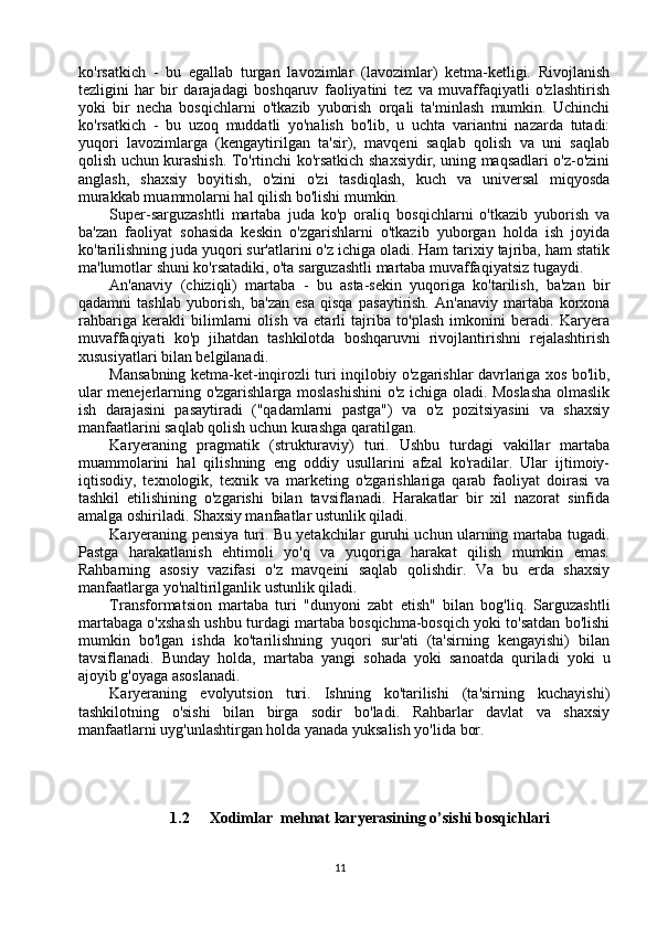 ko'rsatkich   -   bu   egallab   turgan   lavozimlar   (lavozimlar)   ketma-ketligi.   Rivojlanish
tezligini   har   bir   darajadagi   boshqaruv   faoliyatini   tez   va   muvaffaqiyatli   o'zlashtirish
yoki   bir   necha   bosqichlarni   o'tkazib   yuborish   orqali   ta'minlash   mumkin.   Uchinchi
ko'rsatkich   -   bu   uzoq   muddatli   yo'nalish   bo'lib,   u   uchta   variantni   nazarda   tutadi:
yuqori   lavozimlarga   (kengaytirilgan   ta'sir),   mavqeni   saqlab   qolish   va   uni   saqlab
qolish uchun kurashish. To'rtinchi ko'rsatkich shaxsiydir, uning maqsadlari o'z-o'zini
anglash,   shaxsiy   boyitish,   o'zini   o'zi   tasdiqlash,   kuch   va   universal   miqyosda
murakkab muammolarni hal qilish bo'lishi mumkin.
Super-sarguzashtli   martaba   juda   ko'p   oraliq   bosqichlarni   o'tkazib   yuborish   va
ba'zan   faoliyat   sohasida   keskin   o'zgarishlarni   o'tkazib   yuborgan   holda   ish   joyida
ko'tarilishning juda yuqori sur'atlarini o'z ichiga oladi. Ham tarixiy tajriba, ham statik
ma'lumotlar shuni ko'rsatadiki, o'ta sarguzashtli martaba muvaffaqiyatsiz tugaydi.
An'anaviy   (chiziqli)   martaba   -   bu   asta-sekin   yuqoriga   ko'tarilish,   ba'zan   bir
qadamni   tashlab   yuborish,   ba'zan   esa   qisqa   pasaytirish.   An'anaviy   martaba   korxona
rahbariga   kerakli   bilimlarni   olish   va   etarli   tajriba   to'plash   imkonini   beradi.   Karyera
muvaffaqiyati   ko'p   jihatdan   tashkilotda   boshqaruvni   rivojlantirishni   rejalashtirish
xususiyatlari bilan belgilanadi.
Mansabning ketma-ket-inqirozli turi inqilobiy o'zgarishlar davrlariga xos bo'lib,
ular menejerlarning o'zgarishlarga moslashishini  o'z ichiga oladi. Moslasha olmaslik
ish   darajasini   pasaytiradi   ("qadamlarni   pastga")   va   o'z   pozitsiyasini   va   shaxsiy
manfaatlarini saqlab qolish uchun kurashga qaratilgan.
Karyeraning   pragmatik   (strukturaviy)   turi.   Ushbu   turdagi   vakillar   martaba
muammolarini   hal   qilishning   eng   oddiy   usullarini   afzal   ko'radilar.   Ular   ijtimoiy-
iqtisodiy,   texnologik,   texnik   va   marketing   o'zgarishlariga   qarab   faoliyat   doirasi   va
tashkil   etilishining   o'zgarishi   bilan   tavsiflanadi.   Harakatlar   bir   xil   nazorat   sinfida
amalga oshiriladi. Shaxsiy manfaatlar ustunlik qiladi.
Karyeraning pensiya turi. Bu yetakchilar guruhi uchun ularning martaba tugadi.
Pastga   harakatlanish   ehtimoli   yo'q   va   yuqoriga   harakat   qilish   mumkin   emas.
Rahbarning   asosiy   vazifasi   o'z   mavqeini   saqlab   qolishdir.   Va   bu   erda   shaxsiy
manfaatlarga yo'naltirilganlik ustunlik qiladi.
Transformatsion   martaba   turi   "dunyoni   zabt   etish"   bilan   bog'liq.   Sarguzashtli
martabaga o'xshash ushbu turdagi martaba bosqichma-bosqich yoki to'satdan bo'lishi
mumkin   bo'lgan   ishda   ko'tarilishning   yuqori   sur'ati   (ta'sirning   kengayishi)   bilan
tavsiflanadi.   Bunday   holda,   martaba   yangi   sohada   yoki   sanoatda   quriladi   yoki   u
ajoyib g'oyaga asoslanadi.
Karyeraning   evolyutsion   turi.   Ishning   ko'tarilishi   (ta'sirning   kuchayishi)
tashkilotning   o'sishi   bilan   birga   sodir   bo'ladi.   Rahbarlar   davlat   va   shaxsiy
manfaatlarni uyg'unlashtirgan holda yanada yuksalish yo'lida bor.
1.2 Xodimlar  mehnat karyerasining o’sishi bosqichlari
11