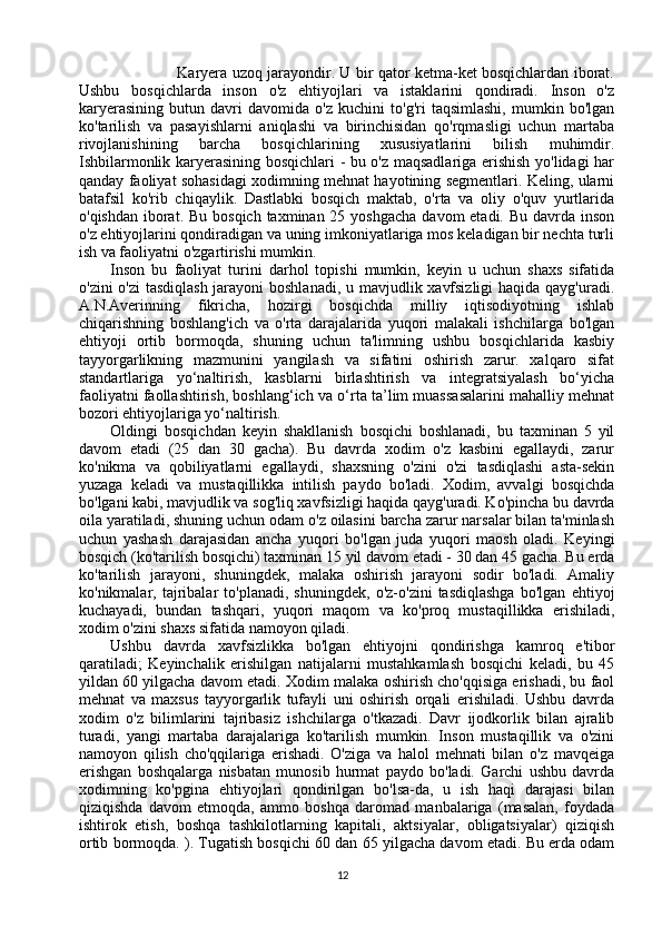 Karyera uzoq jarayondir. U bir qator ketma-ket bosqichlardan iborat.
Ushbu   bosqichlarda   inson   o'z   ehtiyojlari   va   istaklarini   qondiradi.   Inson   o'z
karyerasining   butun   davri   davomida   o'z   kuchini   to'g'ri   taqsimlashi,   mumkin   bo'lgan
ko'tarilish   va   pasayishlarni   aniqlashi   va   birinchisidan   qo'rqmasligi   uchun   martaba
rivojlanishining   barcha   bosqichlarining   xususiyatlarini   bilish   muhimdir.
Ishbilarmonlik karyerasining bosqichlari - bu o'z maqsadlariga erishish yo'lidagi har
qanday faoliyat sohasidagi xodimning mehnat hayotining segmentlari. Keling, ularni
batafsil   ko'rib   chiqaylik.   Dastlabki   bosqich   maktab,   o'rta   va   oliy   o'quv   yurtlarida
o'qishdan  iborat. Bu  bosqich taxminan 25 yoshgacha  davom  etadi.  Bu davrda inson
o'z ehtiyojlarini qondiradigan va uning imkoniyatlariga mos keladigan bir nechta turli
ish va faoliyatni o'zgartirishi mumkin. 
Inson   bu   faoliyat   turini   darhol   topishi   mumkin,   keyin   u   uchun   shaxs   sifatida
o'zini  o'zi  tasdiqlash  jarayoni  boshlanadi, u mavjudlik xavfsizligi  haqida qayg'uradi.
A.N.Averinning   fikricha,   hozirgi   bosqichda   milliy   iqtisodiyotning   ishlab
chiqarishning   boshlang'ich   va   o'rta   darajalarida   yuqori   malakali   ishchilarga   bo'lgan
ehtiyoji   ortib   bormoqda,   shuning   uchun   ta'limning   ushbu   bosqichlarida   kasbiy
tayyorgarlikning   mazmunini   yangilash   va   sifatini   oshirish   zarur.   xalqaro   sifat
standartlariga   yo‘naltirish,   kasblarni   birlashtirish   va   integratsiyalash   bo‘yicha
faoliyatni faollashtirish, boshlang‘ich va o‘rta ta’lim muassasalarini mahalliy mehnat
bozori ehtiyojlariga yo‘naltirish.  
Oldingi   bosqichdan   keyin   shakllanish   bosqichi   boshlanadi,   bu   taxminan   5   yil
davom   etadi   (25   dan   30   gacha).   Bu   davrda   xodim   o'z   kasbini   egallaydi,   zarur
ko'nikma   va   qobiliyatlarni   egallaydi,   shaxsning   o'zini   o'zi   tasdiqlashi   asta-sekin
yuzaga   keladi   va   mustaqillikka   intilish   paydo   bo'ladi.   Xodim,   avvalgi   bosqichda
bo'lgani kabi, mavjudlik va sog'liq xavfsizligi haqida qayg'uradi. Ko'pincha bu davrda
oila yaratiladi, shuning uchun odam o'z oilasini barcha zarur narsalar bilan ta'minlash
uchun   yashash   darajasidan   ancha   yuqori   bo'lgan   juda   yuqori   maosh   oladi.   Keyingi
bosqich (ko'tarilish bosqichi) taxminan 15 yil davom etadi - 30 dan 45 gacha. Bu erda
ko'tarilish   jarayoni,   shuningdek,   malaka   oshirish   jarayoni   sodir   bo'ladi.   Amaliy
ko'nikmalar,   tajribalar   to'planadi,   shuningdek,   o'z-o'zini   tasdiqlashga   bo'lgan   ehtiyoj
kuchayadi,   bundan   tashqari,   yuqori   maqom   va   ko'proq   mustaqillikka   erishiladi,
xodim o'zini shaxs sifatida namoyon qiladi. 
Ushbu   davrda   xavfsizlikka   bo'lgan   ehtiyojni   qondirishga   kamroq   e'tibor
qaratiladi;   Keyinchalik   erishilgan   natijalarni   mustahkamlash   bosqichi   keladi,   bu   45
yildan 60 yilgacha davom etadi. Xodim malaka oshirish cho'qqisiga erishadi, bu faol
mehnat   va   maxsus   tayyorgarlik   tufayli   uni   oshirish   orqali   erishiladi.   Ushbu   davrda
xodim   o'z   bilimlarini   tajribasiz   ishchilarga   o'tkazadi.   Davr   ijodkorlik   bilan   ajralib
turadi,   yangi   martaba   darajalariga   ko'tarilish   mumkin.   Inson   mustaqillik   va   o'zini
namoyon   qilish   cho'qqilariga   erishadi.   O'ziga   va   halol   mehnati   bilan   o'z   mavqeiga
erishgan   boshqalarga   nisbatan   munosib   hurmat   paydo   bo'ladi.   Garchi   ushbu   davrda
xodimning   ko'pgina   ehtiyojlari   qondirilgan   bo'lsa-da,   u   ish   haqi   darajasi   bilan
qiziqishda   davom   etmoqda,   ammo   boshqa   daromad   manbalariga   (masalan,   foydada
ishtirok   etish,   boshqa   tashkilotlarning   kapitali,   aktsiyalar,   obligatsiyalar)   qiziqish
ortib bormoqda. ). Tugatish bosqichi 60 dan 65 yilgacha davom etadi. Bu erda odam
12