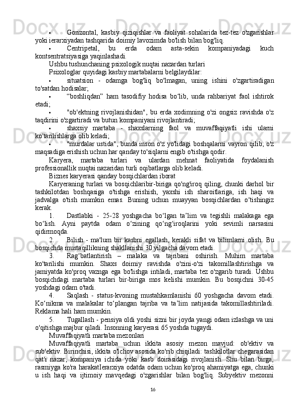  Gorizontal,   kasbiy   qiziqishlar   va   faoliyat   sohalarida   tez-tez   o'zgarishlar
yoki ierarxiyadan tashqarida doimiy lavozimda bo'lish bilan bog'liq.
 Centripetal,   bu   erda   odam   asta-sekin   kompaniyadagi   kuch
kontsentratsiyasiga yaqinlashadi.
Ushbu tushunchaning psixologik nuqtai nazardan turlari
Psixologlar quyidagi kasbiy martabalarni belgilaydilar:
 situatsion   -   odamga   bog'liq   bo'lmagan,   uning   ishini   o'zgartiradigan
to'satdan hodisalar;
 “boshliqdan”   ham   tasodifiy   hodisa   bo lib,   unda   rahbariyat   faol   ishtirokʻ
etadi;
 "ob'ektning   rivojlanishidan",   bu   erda   xodimning   o'zi   ongsiz   ravishda   o'z
taqdirini o'zgartiradi va butun kompaniyani rivojlantiradi;
 shaxsiy   martaba   -   shaxslarning   faol   va   muvaffaqiyatli   ishi   ularni
ko'tarilishlarga olib keladi;
 "murdalar ustida", bunda inson o'z yo'lidagi boshqalarni vayron qilib, o'z
maqsadiga erishish uchun har qanday to'siqlarni engib o'tishga qodir.
Karyera,   martaba   turlari   va   ulardan   mehnat   faoliyatida   foydalanish
professionallik nuqtai nazaridan turli oqibatlarga olib keladi.
Biznes karyerasi qanday bosqichlardan iborat
Karyeraning  turlari   va bosqichlaribir-biriga  qo'ng'iroq qiling, chunki   darhol  bir
tashkilotdan   boshqasiga   o'tishga   erishish,   yaxshi   ish   sharoitlariga,   ish   haqi   va
jadvalga   o'tish   mumkin   emas.   Buning   uchun   muayyan   bosqichlardan   o tishingiz	
ʻ
kerak.
1. Dastlabki   -   25-28   yoshgacha   bo lgan   ta lim   va   tegishli   malakaga   ega	
ʻ ʼ
bo lish.   Ayni   paytda   odam   o zining   qo ng iroqlarini   yoki   sevimli   narsasini	
ʻ ʻ ʻ ʻ
qidirmoqda.
2. Bilish   -   ma'lum   bir   kasbni   egallash,   kerakli   sifat   va   bilimlarni   olish.   Bu
bosqichda mustaqillikning shakllanishi 30 yilgacha davom etadi.
3. Rag batlantirish   –   malaka   va   tajribani   oshirish.   Muhim   martaba	
ʻ
ko'tarilishi   mumkin.   Shaxs   doimiy   ravishda   o'zini-o'zi   takomillashtirishga   va
jamiyatda   ko'proq   vaznga   ega   bo'lishga   intiladi,   martaba   tez   o'zgarib   turadi.   Ushbu
bosqichdagi   martaba   turlari   bir-biriga   mos   kelishi   mumkin.   Bu   bosqichni   30-45
yoshdagi odam o'tadi.
4. Saqlash   -   status-kvoning   mustahkamlanishi   60   yoshgacha   davom   etadi.
Ko‘nikma   va   malakalar   to‘plangan   tajriba   va   ta’lim   natijasida   takomillashtiriladi.
Reklama hali ham mumkin.
5. Tugallash - pensiya oldi yoshi sizni bir joyda yangi odam izlashga va uni
o'qitishga majbur qiladi. Insonning karyerasi 65 yoshda tugaydi.
Muvaffaqiyatli martaba mezonlari
Muvaffaqiyatli   martaba   uchun   ikkita   asosiy   mezon   mavjud:   ob'ektiv   va
sub'ektiv. Birinchisi, ikkita o'lchov asosida ko'rib chiqiladi: tashkilotlar chegarasidan
qat'i   nazar,   kompaniya   ichida   yoki   kasb   doirasidagi   rivojlanish.   Shu   bilan   birga,
rasmiyga ko'ra harakatIerarxiya odatda odam uchun ko'proq ahamiyatga ega, chunki
u   ish   haqi   va   ijtimoiy   mavqedagi   o'zgarishlar   bilan   bog'liq.   Subyektiv   mezonni
16