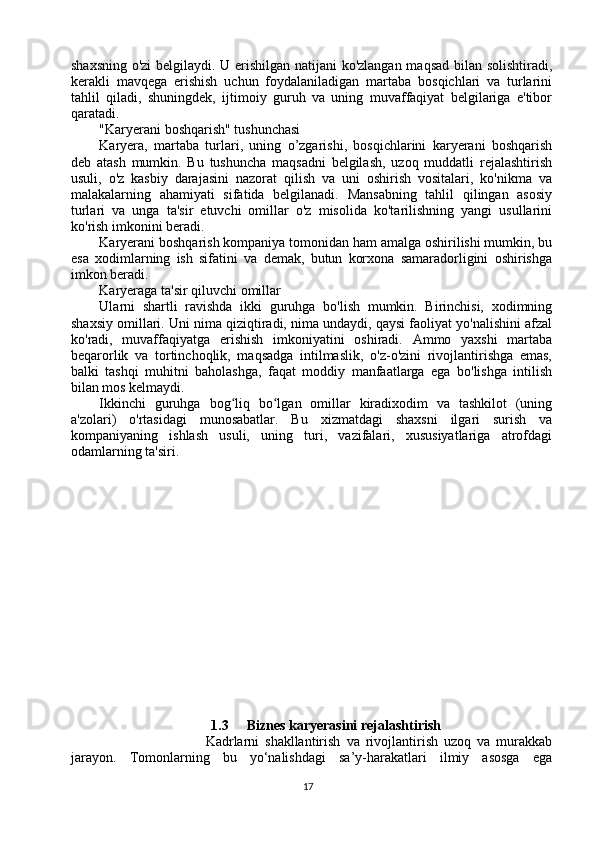 shaxsning o'zi  belgilaydi. U erishilgan natijani ko'zlangan maqsad bilan solishtiradi,
kerakli   mavqega   erishish   uchun   foydalaniladigan   martaba   bosqichlari   va   turlarini
tahlil   qiladi,   shuningdek,   ijtimoiy   guruh   va   uning   muvaffaqiyat   belgilariga   e'tibor
qaratadi.
"Karyerani boshqarish" tushunchasi
Karyera,   martaba   turlari,   uning   o’zgarishi,   bosqichlarini   karyerani   boshqarish
deb   atash   mumkin.   Bu   tushuncha   maqsadni   belgilash,   uzoq   muddatli   rejalashtirish
usuli,   o'z   kasbiy   darajasini   nazorat   qilish   va   uni   oshirish   vositalari,   ko'nikma   va
malakalarning   ahamiyati   sifatida   belgilanadi.   Mansabning   tahlil   qilingan   asosiy
turlari   va   unga   ta'sir   etuvchi   omillar   o'z   misolida   ko'tarilishning   yangi   usullarini
ko'rish imkonini beradi.
Karyerani boshqarish kompaniya tomonidan ham amalga oshirilishi mumkin, bu
esa   xodimlarning   ish   sifatini   va   demak,   butun   korxona   samaradorligini   oshirishga
imkon beradi.
Karyeraga ta'sir qiluvchi omillar
Ularni   shartli   ravishda   ikki   guruhga   bo'lish   mumkin.   Birinchisi,   xodimning
shaxsiy omillari. Uni nima qiziqtiradi, nima undaydi, qaysi faoliyat yo'nalishini afzal
ko'radi,   muvaffaqiyatga   erishish   imkoniyatini   oshiradi.   Ammo   yaxshi   martaba
beqarorlik   va   tortinchoqlik,   maqsadga   intilmaslik,   o'z-o'zini   rivojlantirishga   emas,
balki   tashqi   muhitni   baholashga,   faqat   moddiy   manfaatlarga   ega   bo'lishga   intilish
bilan mos kelmaydi.
Ikkinchi   guruhga   bog liq   bo lgan   omillar   kiradixodim   va   tashkilot   (uningʻ ʻ
a'zolari)   o'rtasidagi   munosabatlar.   Bu   xizmatdagi   shaxsni   ilgari   surish   va
kompaniyaning   ishlash   usuli,   uning   turi,   vazifalari,   xususiyatlariga   atrofdagi
odamlarning ta'siri.
1.3 Biznes karyerasini rejalashtirish
                          Kadrlarni   shakllantirish   va   rivojlantirish   uzoq   va   murakkab
jarayon.   Tomonlarning   bu   yo‘nalishdagi   sa’y-harakatlari   ilmiy   asosga   ega
17