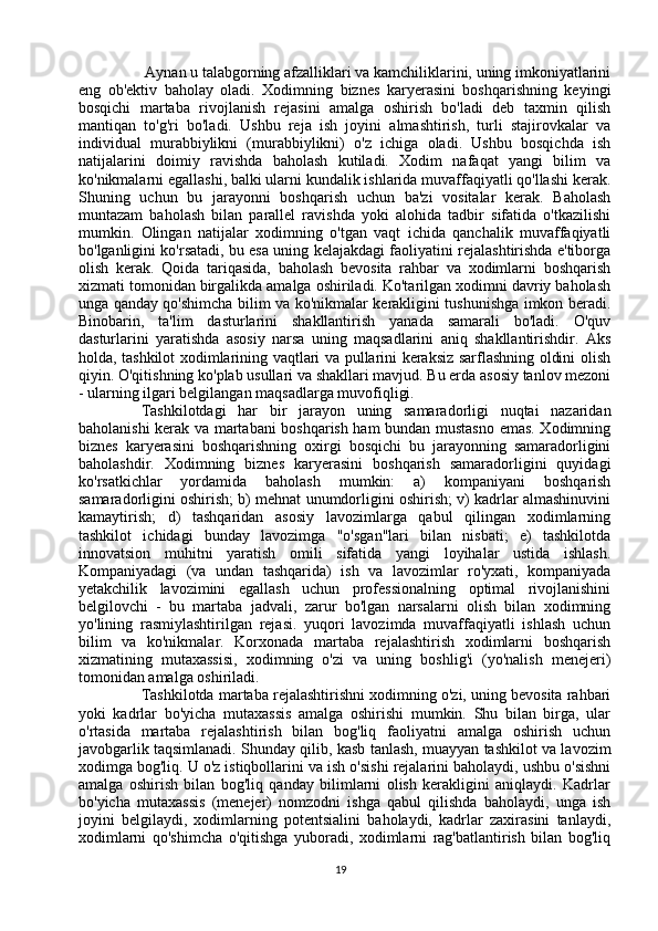  Aynan u talabgorning afzalliklari va kamchiliklarini, uning imkoniyatlarini
eng   ob'ektiv   baholay   oladi.   Xodimning   biznes   karyerasini   boshqarishning   keyingi
bosqichi   martaba   rivojlanish   rejasini   amalga   oshirish   bo'ladi   deb   taxmin   qilish
mantiqan   to'g'ri   bo'ladi.   Ushbu   reja   ish   joyini   almashtirish,   turli   stajirovkalar   va
individual   murabbiylikni   (murabbiylikni)   o'z   ichiga   oladi.   Ushbu   bosqichda   ish
natijalarini   doimiy   ravishda   baholash   kutiladi.   Xodim   nafaqat   yangi   bilim   va
ko'nikmalarni egallashi, balki ularni kundalik ishlarida muvaffaqiyatli qo'llashi kerak.
Shuning   uchun   bu   jarayonni   boshqarish   uchun   ba'zi   vositalar   kerak.   Baholash
muntazam   baholash   bilan   parallel   ravishda   yoki   alohida   tadbir   sifatida   o'tkazilishi
mumkin.   Olingan   natijalar   xodimning   o'tgan   vaqt   ichida   qanchalik   muvaffaqiyatli
bo'lganligini ko'rsatadi, bu esa uning kelajakdagi faoliyatini rejalashtirishda e'tiborga
olish   kerak.   Qoida   tariqasida,   baholash   bevosita   rahbar   va   xodimlarni   boshqarish
xizmati tomonidan birgalikda amalga oshiriladi. Ko'tarilgan xodimni davriy baholash
unga qanday qo'shimcha bilim va ko'nikmalar kerakligini tushunishga imkon beradi.
Binobarin,   ta'lim   dasturlarini   shakllantirish   yanada   samarali   bo'ladi.   O'quv
dasturlarini   yaratishda   asosiy   narsa   uning   maqsadlarini   aniq   shakllantirishdir.   Aks
holda, tashkilot xodimlarining vaqtlari va pullarini keraksiz sarflashning oldini olish
qiyin. O'qitishning ko'plab usullari va shakllari mavjud. Bu erda asosiy tanlov mezoni
- ularning ilgari belgilangan maqsadlarga muvofiqligi. 
Tashkilotdagi   har   bir   jarayon   uning   samaradorligi   nuqtai   nazaridan
baholanishi kerak va martabani boshqarish ham bundan mustasno emas. Xodimning
biznes   karyerasini   boshqarishning   oxirgi   bosqichi   bu   jarayonning   samaradorligini
baholashdir.   Xodimning   biznes   karyerasini   boshqarish   samaradorligini   quyidagi
ko'rsatkichlar   yordamida   baholash   mumkin:   a)   kompaniyani   boshqarish
samaradorligini oshirish; b) mehnat unumdorligini oshirish; v) kadrlar almashinuvini
kamaytirish;   d)   tashqaridan   asosiy   lavozimlarga   qabul   qilingan   xodimlarning
tashkilot   ichidagi   bunday   lavozimga   "o'sgan"lari   bilan   nisbati;   e)   tashkilotda
innovatsion   muhitni   yaratish   omili   sifatida   yangi   loyihalar   ustida   ishlash.
Kompaniyadagi   (va   undan   tashqarida)   ish   va   lavozimlar   ro'yxati,   kompaniyada
yetakchilik   lavozimini   egallash   uchun   professionalning   optimal   rivojlanishini
belgilovchi   -   bu   martaba   jadvali,   zarur   bo'lgan   narsalarni   olish   bilan   xodimning
yo'lining   rasmiylashtirilgan   rejasi.   yuqori   lavozimda   muvaffaqiyatli   ishlash   uchun
bilim   va   ko'nikmalar.   Korxonada   martaba   rejalashtirish   xodimlarni   boshqarish
xizmatining   mutaxassisi,   xodimning   o'zi   va   uning   boshlig'i   (yo'nalish   menejeri)
tomonidan amalga oshiriladi. 
Tashkilotda martaba rejalashtirishni xodimning o'zi, uning bevosita rahbari
yoki   kadrlar   bo'yicha   mutaxassis   amalga   oshirishi   mumkin.   Shu   bilan   birga,   ular
o'rtasida   martaba   rejalashtirish   bilan   bog'liq   faoliyatni   amalga   oshirish   uchun
javobgarlik taqsimlanadi. Shunday qilib, kasb tanlash, muayyan tashkilot va lavozim
xodimga bog'liq. U o'z istiqbollarini va ish o'sishi rejalarini baholaydi, ushbu o'sishni
amalga   oshirish   bilan   bog'liq   qanday   bilimlarni   olish   kerakligini   aniqlaydi.   Kadrlar
bo'yicha   mutaxassis   (menejer)   nomzodni   ishga   qabul   qilishda   baholaydi,   unga   ish
joyini   belgilaydi,   xodimlarning   potentsialini   baholaydi,   kadrlar   zaxirasini   tanlaydi,
xodimlarni   qo'shimcha   o'qitishga   yuboradi,   xodimlarni   rag'batlantirish   bilan   bog'liq
19 