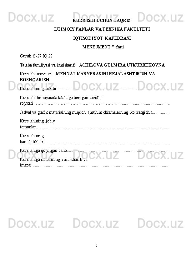 KURS ISHI UCHUN TAQRIZ
I JTIMOIY FANLAR VA TEXNIKA  FAKULTETI
IQTISODIYOT  KAFEDRASI
,, MENEJMENT  ”  fani
Guruh.   S- 2 7 IQ 22
Talaba familiyasi va ismisharifi :   ACHILOVA GULMIRA UTKURBEKOVNA  
Kurs ishi mavzusi :     MEHNAT KARYERASINI REJALASHTIRISH VA 
BOSHQARISH
Kurs ishining tarkibi............................................................................... .........................
Kurs ishi himoyasida talabaga berilgan savollar  
ro'yxati …………………………………………………... ................ ..............................
Jadval va grafik materialning miqdori  (muhim chizmalarning  ko'rsatgichi)....... ........
Kurs  ishining ijobiy 
tomonlari………………………………………………..................................................
Kurs ishining 
kamchiliklari.............................................................. ......................................................
Kurs ishiga qo'yilgan baho............................................................................... ...............
Kurs ishiga rahbarning  ismi-sharif i va 
i mzosi ........................... ....................................................................................................
2