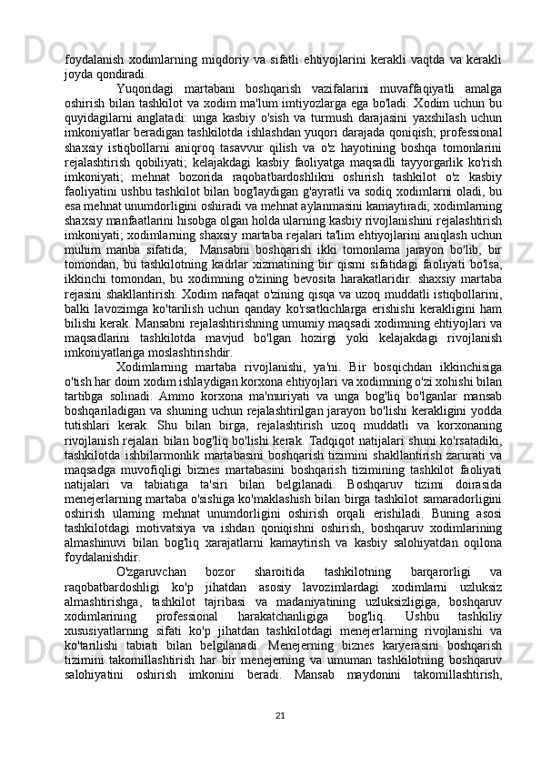 foydalanish   xodimlarning   miqdoriy   va   sifatli   ehtiyojlarini   kerakli   vaqtda   va   kerakli
joyda qondiradi. 
Yuqoridagi   martabani   boshqarish   vazifalarini   muvaffaqiyatli   amalga
oshirish bilan tashkilot  va xodim ma'lum imtiyozlarga ega bo'ladi. Xodim uchun bu
quyidagilarni   anglatadi:   unga   kasbiy   o'sish   va   turmush   darajasini   yaxshilash   uchun
imkoniyatlar beradigan tashkilotda ishlashdan yuqori darajada qoniqish; professional
shaxsiy   istiqbollarni   aniqroq   tasavvur   qilish   va   o'z   hayotining   boshqa   tomonlarini
rejalashtirish   qobiliyati;   kelajakdagi   kasbiy   faoliyatga   maqsadli   tayyorgarlik   ko'rish
imkoniyati;   mehnat   bozorida   raqobatbardoshlikni   oshirish   tashkilot   o'z   kasbiy
faoliyatini ushbu tashkilot bilan bog'laydigan g'ayratli va sodiq xodimlarni oladi, bu
esa mehnat unumdorligini oshiradi va mehnat aylanmasini kamaytiradi; xodimlarning
shaxsiy manfaatlarini hisobga olgan holda ularning kasbiy rivojlanishini rejalashtirish
imkoniyati; xodimlarning shaxsiy martaba rejalari ta'lim ehtiyojlarini aniqlash uchun
muhim   manba   sifatida;     Mansabni   boshqarish   ikki   tomonlama   jarayon   bo'lib,   bir
tomondan,   bu   tashkilotning   kadrlar   xizmatining   bir   qismi   sifatidagi   faoliyati   bo'lsa,
ikkinchi   tomondan,   bu   xodimning   o'zining   bevosita   harakatlaridir.   shaxsiy   martaba
rejasini  shakllantirish. Xodim nafaqat o'zining qisqa va uzoq muddatli istiqbollarini,
balki   lavozimga   ko'tarilish   uchun   qanday   ko'rsatkichlarga   erishishi   kerakligini   ham
bilishi kerak. Mansabni rejalashtirishning umumiy maqsadi xodimning ehtiyojlari va
maqsadlarini   tashkilotda   mavjud   bo'lgan   hozirgi   yoki   kelajakdagi   rivojlanish
imkoniyatlariga moslashtirishdir. 
Xodimlarning   martaba   rivojlanishi,   ya'ni.   Bir   bosqichdan   ikkinchisiga
o'tish har doim xodim ishlaydigan korxona ehtiyojlari va xodimning o'zi xohishi bilan
tartibga   solinadi.   Ammo   korxona   ma'muriyati   va   unga   bog'liq   bo'lganlar   mansab
boshqariladigan va shuning  uchun rejalashtirilgan jarayon  bo'lishi  kerakligini  yodda
tutishlari   kerak.   Shu   bilan   birga,   rejalashtirish   uzoq   muddatli   va   korxonaning
rivojlanish rejalari bilan bog'liq bo'lishi kerak. Tadqiqot natijalari shuni ko'rsatadiki,
tashkilotda   ishbilarmonlik   martabasini   boshqarish   tizimini   shakllantirish   zarurati   va
maqsadga   muvofiqligi   biznes   martabasini   boshqarish   tizimining   tashkilot   faoliyati
natijalari   va   tabiatiga   ta'siri   bilan   belgilanadi.   Boshqaruv   tizimi   doirasida
menejerlarning martaba o'sishiga ko'maklashish bilan birga tashkilot samaradorligini
oshirish   ularning   mehnat   unumdorligini   oshirish   orqali   erishiladi.   Buning   asosi
tashkilotdagi   motivatsiya   va   ishdan   qoniqishni   oshirish,   boshqaruv   xodimlarining
almashinuvi   bilan   bog'liq   xarajatlarni   kamaytirish   va   kasbiy   salohiyatdan   oqilona
foydalanishdir. 
O'zgaruvchan   bozor   sharoitida   tashkilotning   barqarorligi   va
raqobatbardoshligi   ko'p   jihatdan   asosiy   lavozimlardagi   xodimlarni   uzluksiz
almashtirishga,   tashkilot   tajribasi   va   madaniyatining   uzluksizligiga,   boshqaruv
xodimlarining   professional   harakatchanligiga   bog'liq.   Ushbu   tashkiliy
xususiyatlarning   sifati   ko'p   jihatdan   tashkilotdagi   menejerlarning   rivojlanishi   va
ko'tarilishi   tabiati   bilan   belgilanadi.   Menejerning   biznes   karyerasini   boshqarish
tizimini   takomillashtirish   har   bir   menejerning   va   umuman   tashkilotning   boshqaruv
salohiyatini   oshirish   imkonini   beradi.   Mansab   maydonini   takomillashtirish,
21