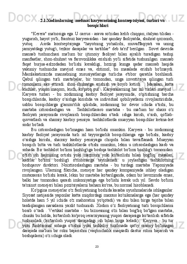 2.1.Xodimlarning  mehnat karyerasining kontseptsiyasi, turlari va
bosqichlari
"Kerera" ma'nosiga ega. U carrus - arava so'zidan kelib chiqqan; italyan tilidan -
yugurish, hayot yo'li, frantsuz karyerasidan - har qanday faoliyatda, shuhrat qozonish,
yutuq   .   Asrda   kontseptsiyaga   "hayotning   yo'nalishi,   muvaffaqiyati   va   uning
jamiyatdagi   yutug'i,   tezkor   darajalar   va   tartiblar"   deb   ta'rif   berilgan   .   Sovet   davrida
mansab   tushunchasi   ma'lum   bir   ijtimoiy   faoliyat   bilan   ajralib   turadigan   tashqi
manfaatlar,   shon-shuhrat   va   farovonlikka   erishish   yo'li   sifatida   tushunilgan.   mansab
faqat   burjua-aslzodadan   bo'lishi   kerakligi,   hozirgi   kunga   qadar   mansab   haqida
yakuniy   tushuncha   mavjud   emas   va,   ehtimol,   bu   masalada   erishib   bo'lmaydi.
Mamlakatimizda   mansabning   xususiyatlariga   turlicha   e'tibor   qaratila   boshlandi.
Qabul   qilingan   turli   martabalar,   bir   tomondan,   unga   investitsiya   qilingan   turli
tomonlarni   aks   ettiradi.   shon-shuhratga   erishish   va   boyib   ketish     .   Masalan,   katta
kuchlar,   yuqori   maqom,   kuch,   ko'proq   pul   .   Karyeralarning   har   xil   turlari   mavjud   .
Karyera   turlari   -   bu   xodimning   kasbiy   faoliyat   jarayonida,   o'qitishning   barcha
bosqichlarida,   kasbiy   o'sishga   kirishda   va   individual   qobiliyatlarni   rivojlantirishda,
ushbu   bosqichlarga   g'amxo'rlik   qilishda,   xodimning   bir   devor   ichida   o'tishi,   bu
martaba   ixtisoslashgan   va   .   Tashkilotlararo   martaba   -   bu   ma'lum   bir   shaxs   o'z
faoliyati   jarayonida   rivojlanish   bosqichlaridan   o'tadi:   ishga   kirish,   o'sish,   qo'llab-
quvvatlash   va   shaxsiy   kasbiy   pensiya.   tashkilotlarda   muayyan   bosqichlar   ketma-ket
sodir bo'ladi. 
Bu   ixtisoslashgan   bo'lmagan   ham   bo'lishi   mumkin.   Karyera   -   bu   xodimning
kasbiy   faoliyat   jarayonida   turli   xil   tayyorgarlik   bosqichlariga   ega   bo'lishi,   kasbiy
o'sishga   kirishi,   shaxsiy   kasbiy   pensiyaga   chiqishi   bilan   tavsiflanadi.   Muayyan
bosqich   bitta   va   turli   tashkilotlarda   o'tishi   mumkin,   lekin   u   ixtisoslashgan   kasb   va
sohada. Bir tashkilot bo'limi boshlig'iga boshqa tashkilot bo'limi boshlig'i tomonidan.
o'tish   ish   hajmining   ortishi   yoki   mazmuni   yoki   ko'tarilishi   bilan   bog'liq.   masalan,
kadrlar   bo'limi   boshlig'i   o'rinbosarga   tayinlanadi.   u   joylashgan   tashkilotning
boshqaruv   direktori.   Noixtisoslashgan   martaba   -   bu   turdagi   martaba   Yaponiyada
rivojlangan.   Ularning   fikricha,   menejer   har   qanday   kompaniyada   ishlay   oladigan
mutaxassis bo'lishi kerak, lekin bir martaba ko'tarilganda, odam bir lavozimda emas,
balki   har   tomondan   qarash   imkoniyatiga   ega   bo'lishi   kerak   uch   yil.   Savdo   bo'limi
ta'minot menejeri bilan pozitsiyalarni baham ko'rsa, bu normal hisoblanadi. 
Ko'pgina menejerlar o'z faoliyatining boshida kasaba uyushmalarida ishlaganlar.
Siyosat natijasida yaponlar katta miqdordagi maxsus ko'nikmalarga ega (har qanday
holatda   ham   5   yil   ichida   o'z   mahoratini   yo'qotadi)   va   shu   bilan   birga   tajriba   bilan
tasdiqlangan   narsalarni   yaxlit   tushunish.   Xodim   o‘z   faoliyatining   turli   bosqichlarini
bosib   o‘tadi   .   Vertikal   martaba   -   bu   biznesning   o'zi   bilan   bog'liq   bo'lgan   martaba,
chunki bu holda, ko'tarilish ko'proq ierarxiyaning yuqori darajasiga ko'tarilish sifatida
tushuniladi   (ko'tarilish   yuqori   darajadagi   ish   bilan   birga   keladi).     Karyera   -   bu   tur
yoki   funktsional   sohaga   o'tishni   yoki   tashkiliy   tuzilmada   qat'iy   rasmiy   bo'lmagan
darajada ma'lum  bir  rolni  bajarishni  (vaqtinchalik maqsadli  dastur  rolini  bajarish va
boshqalarni) o'z ichiga oladi. 
23
