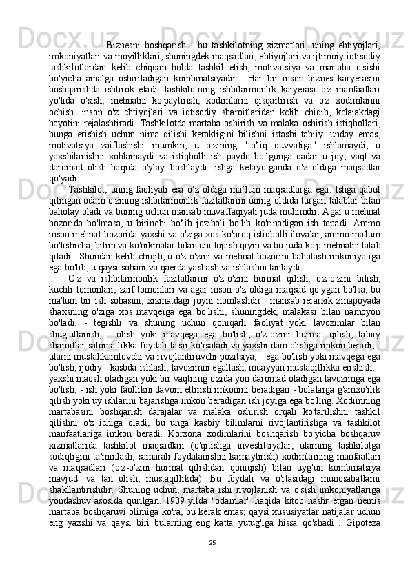 Biznesni   boshqarish   -   bu   tashkilotning   xizmatlari,   uning   ehtiyojlari,
imkoniyatlari va moyilliklari, shuningdek maqsadlari, ehtiyojlari va ijtimoiy-iqtisodiy
tashkilotlardan   kelib   chiqqan   holda   tashkil   etish,   motivatsiya   va   martaba   o'sishi
bo'yicha   amalga   oshiriladigan   kombinatsiyadir   .   Har   bir   inson   biznes   karyerasini
boshqarishda   ishtirok   etadi.   tashkilotning   ishbilarmonlik   karyerasi   o'z   manfaatlari
yo'lida   o'sish,   mehnatni   ko'paytirish,   xodimlarni   qisqartirish   va   o'z   xodimlarini
ochish.   inson   o'z   ehtiyojlari   va   iqtisodiy   sharoitlaridan   kelib   chiqib,   kelajakdagi
hayotini   rejalashtiradi.   Tashkilotda   martaba   oshirish   va   malaka   oshirish   istiqbollari,
bunga   erishish   uchun   nima   qilishi   kerakligini   bilishni   istashi   tabiiy.   unday   emas,
motivatsiya   zaiflashishi   mumkin,   u   o'zining   "to'liq   quvvatiga"   ishlamaydi,   u
yaxshilanishni   xohlamaydi   va   istiqbolli   ish   paydo   bo'lgunga   qadar   u   joy,   vaqt   va
daromad   olish   haqida   o'ylay   boshlaydi.   ishga   ketayotganda   o'z   oldiga   maqsadlar
qo'yadi. 
Tashkilot,  uning faoliyati  esa  o‘z oldiga ma’lum  maqsadlarga  ega. Ishga qabul
qilingan odam o'zining ishbilarmonlik fazilatlarini uning oldida turgan talablar bilan
baholay oladi va buning uchun mansab muvaffaqiyati juda muhimdir. Agar u mehnat
bozorida   bo'lmasa,   u   birinchi   bo'lib   jozibali   bo'lib   ko'rinadigan   ish   topadi.   Ammo
inson mehnat bozorida yaxshi va o'ziga xos ko'proq istiqbolli ilovalar, ammo ma'lum
bo'lishicha, bilim va ko'nikmalar bilan uni topish qiyin va bu juda ko'p mehnatni talab
qiladi . Shundan kelib chiqib, u o'z-o'zini va mehnat bozorini baholash imkoniyatiga
ega bo'lib, u qaysi sohani va qaerda yashash va ishlashni tanlaydi. 
O'z   va   ishbilarmonlik   fazilatlarini   o'z-o'zini   hurmat   qilish,   o'z-o'zini   bilish,
kuchli  tomonlari, zaif  tomonlari  va  agar  inson  o'z oldiga maqsad  qo'ygan  bo'lsa, bu
ma'lum   bir   ish   sohasini,   xizmatdagi   joyni   nomlashdir   .   mansab   ierarxik   zinapoyada
shaxsning   o'ziga   xos   mavqeiga   ega   bo'lishi,   shuningdek,   malakasi   bilan   namoyon
bo'ladi.   -   tegishli   va   shuning   uchun   qoniqarli   faoliyat   yoki   lavozimlar   bilan
shug'ullanish;   -   olish   yoki   mavqega   ega   bo'lish,   o'z-o'zini   hurmat   qilish,   tabiiy
sharoitlar salomatlikka foydali ta'sir ko'rsatadi va yaxshi dam olishga imkon beradi; -
ularni mustahkamlovchi va rivojlantiruvchi pozitsiya; - ega bo'lish yoki mavqega ega
bo'lish, ijodiy - kasbda ishlash, lavozimni egallash, muayyan mustaqillikka erishish; -
yaxshi maosh oladigan yoki bir vaqtning o'zida yon daromad oladigan lavozimga ega
bo'lish; - ish yoki faollikni davom ettirish imkonini beradigan - bolalarga g'amxo'rlik
qilish yoki uy ishlarini bajarishga imkon beradigan ish joyiga ega bo'ling. Xodimning
martabasini   boshqarish   darajalar   va   malaka   oshirish   orqali   ko'tarilishni   tashkil
qilishni   o'z   ichiga   oladi,   bu   unga   kasbiy   bilimlarni   rivojlantirishga   va   tashkilot
manfaatlariga   imkon   beradi.   Korxona   xodimlarini   boshqarish   bo'yicha   boshqaruv
xizmatlarida   tashkilot   maqsadlari   (o'qitishga   investitsiyalar,   ularning   tashkilotga
sodiqligini ta'minlash, samarali foydalanishni kamaytirish) xodimlarning manfaatlari
va   maqsadlari   (o'z-o'zini   hurmat   qilishdan   qoniqish)   bilan   uyg'un   kombinatsiya
mavjud.   va   tan   olish,   mustaqillikda).   Bu   foydali   va   o'rtasidagi   munosabatlarni
shakllantirishdir.   Shuning   uchun,   martaba   ishi   rivojlanish   va   o'sish   imkoniyatlariga
yondashuv   asosida   qurilgan.   1909   yilda   "odamlar"   haqida   kitob   nashr   etgan   nemis
martaba boshqaruvi olimiga ko'ra, bu kerak emas; qaysi xususiyatlar natijalar uchun
eng   yaxshi   va   qaysi   biri   bularning   eng   katta   yutug'iga   hissa   qo'shadi   .   Gipoteza
25