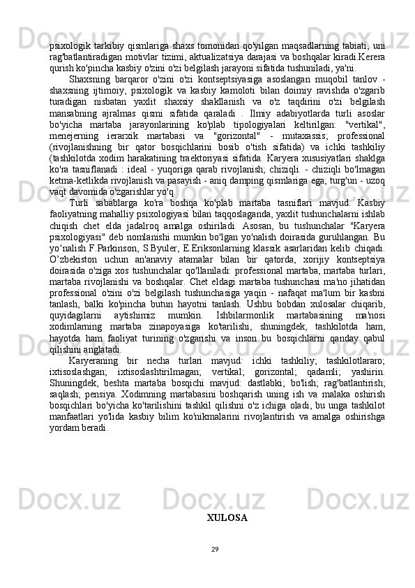 psixologik tarkibiy qismlariga shaxs  tomonidan qo'yilgan maqsadlarning tabiati, uni
rag'batlantiradigan motivlar tizimi, aktualizatsiya darajasi va boshqalar kiradi.Kerera
qurish ko'pincha kasbiy o'zini o'zi belgilash jarayoni sifatida tushuniladi, ya'ni. 
Shaxsning   barqaror   o'zini   o'zi   kontseptsiyasiga   asoslangan   muqobil   tanlov   -
shaxsning   ijtimoiy,   psixologik   va   kasbiy   kamoloti   bilan   doimiy   ravishda   o'zgarib
turadigan   nisbatan   yaxlit   shaxsiy   shakllanish   va   o'z   taqdirini   o'zi   belgilash
mansabning   ajralmas   qismi   sifatida   qaraladi   .   Ilmiy   adabiyotlarda   turli   asoslar
bo'yicha   martaba   jarayonlarining   ko'plab   tipologiyalari   keltirilgan:   "vertikal",
menejerning   ierarxik   martabasi   va   "gorizontal"   -   mutaxassis;   professional
(rivojlanishning   bir   qator   bosqichlarini   bosib   o'tish   sifatida)   va   ichki   tashkiliy
(tashkilotda   xodim   harakatining   traektoriyasi   sifatida.   Karyera   xususiyatlari   shaklga
ko'ra   tasniflanadi   :   ideal   -   yuqoriga   qarab   rivojlanish;   chiziqli.   -   chiziqli   bo'lmagan
ketma-ketlikda rivojlanish va pasayish - aniq damping qismlariga ega; turg'un - uzoq
vaqt davomida o'zgarishlar yo'q. 
Turli   sabablarga   ko'ra   boshqa   ko'plab   martaba   tasniflari   mavjud.   Kasbiy
faoliyatning mahalliy psixologiyasi bilan taqqoslaganda, yaxlit tushunchalarni ishlab
chiqish   chet   elda   jadalroq   amalga   oshiriladi.   Asosan,   bu   tushunchalar   "Karyera
psixologiyasi"   deb   nomlanishi   mumkin  bo'lgan   yo'nalish   doirasida   guruhlangan.   Bu
yo nalish   F.Parkinson,   S.Byuler,   E.Eriksonlarning   klassik   asarlaridan   kelib   chiqadi.ʻ
O’zbekiston   uchun   an'anaviy   atamalar   bilan   bir   qatorda,   xorijiy   kontseptsiya
doirasida   o'ziga   xos   tushunchalar   qo'llaniladi:   professional   martaba,   martaba   turlari,
martaba   rivojlanishi   va   boshqalar.   Chet   eldagi   martaba   tushunchasi   ma'no   jihatidan
professional   o'zini   o'zi   belgilash   tushunchasiga   yaqin   -   nafaqat   ma'lum   bir   kasbni
tanlash,   balki   ko'pincha   butun   hayotni   tanlash.   Ushbu   bobdan   xulosalar   chiqarib,
quyidagilarni   aytishimiz   mumkin.   Ishbilarmonlik   martabasining   ma'nosi
xodimlarning   martaba   zinapoyasiga   ko'tarilishi,   shuningdek,   tashkilotda   ham,
hayotda   ham   faoliyat   turining   o'zgarishi   va   inson   bu   bosqichlarni   qanday   qabul
qilishini anglatadi. 
Karyeraning   bir   necha   turlari   mavjud:   ichki   tashkiliy;   tashkilotlararo;
ixtisoslashgan;   ixtisoslashtirilmagan;   vertikal;   gorizontal;   qadamli;   yashirin.
Shuningdek,   beshta   martaba   bosqichi   mavjud:   dastlabki;   bo'lish;   rag'batlantirish;
saqlash;   pensiya.   Xodimning   martabasini   boshqarish   uning   ish   va   malaka   oshirish
bosqichlari   bo'yicha   ko'tarilishini   tashkil   qilishni   o'z   ichiga   oladi,   bu   unga   tashkilot
manfaatlari   yo'lida   kasbiy   bilim   ko'nikmalarini   rivojlantirish   va   amalga   oshirishga
yordam beradi.
XULOSA
29