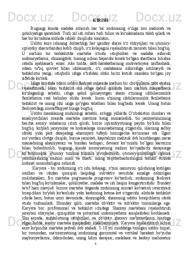 KIRISH
Bugungi   kunda   malaka   oshirish   har   bir   xodimning   o‘ziga   xos   mahorati   va
qobiliyatiga qaratiladi. Turli xil ish rollari turli bilim va ko'nikmalarni talab qiladi va
har bir ko'nikma alohida ishlab chiqilishi mumkin .
Ushbu   kurs   ishining   dolzarbligi   har   qanday   shaxs   o'z   ehtiyojlari   va   ijtimoiy-
iqtisodiy sharoitlaridan kelib chiqib, o'z kelajagini rejalashtirish zarurati bilan bog'liq.
U   ma'lum   bir   tashkilotda   martaba   o'sishi   istiqbollari   va   malaka   oshirish
imkoniyatlarini, shuningdek, buning uchun bajarishi kerak bo'lgan shartlarni bilishni
istashi   ajablanarli   emas.   Aks   holda,   xatti-harakatlarning   motivatsiyasi   zaiflashadi,
odam   to'liq   quvvat   bilan   ishlamaydi,   o'z   malakasini   oshirishga   intilmaydi   va
tashkilotni   yangi,   istiqbolli   ishga   o'tishdan   oldin   biroz   kutish   mumkin   bo'lgan   joy
sifatida ko'radi.
Ishga kirishda odam ushbu faoliyat sohasida ma'lum bir cho'qqilarni zabt etishni
rejalashtiradi,   lekin   tashkilot   uni   ishga   qabul   qilishda   ham   ma'lum   maqsadlarni
ko'zlaganligi   sababli,   ishga   qabul   qilinayotgan   shaxs   o'zining   ishbilarmonlik
fazilatlarini   real   baholay   olishi   kerak.   Inson   o'zining   ishbilarmonlik   fazilatlarini
tashkilot   va   uning   ishi   unga   qo'ygan   talablari   bilan   bog'lashi   kerak.   Uning   butun
faoliyatidagi muvaffaqiyat bunga bog'liq.
Ushbu   masalaning   muhimligi   sababli,   so'nggi   yillarda   O’zbekiston   olimlari   va
amaliyotchilari   orasida   martaba   mavzusi   keng   ommalashdi,   bu   jamiyatimizning
barcha   asosiy   sohalarini   isloh   qilish,   bozor   iqtisodiyotining   paydo   bo'lishi   bilan
bog'liq.   ko'plab   jarayonlar   va   hodisalarga   munosabatning   o'zgarishi,   ularning   salbiy
idroki   yoki   past   darajadagi   ahamiyati   tufayli   hozirgacha   ko'rinmas   edi.   Ilgari
me’yordan chetga chiqish, burjua jamiyati, kapitalizm mahsuli deb hisoblangan narsa
mansabning   ahamiyatsiz   va   bundan   tashqari,   deviant   ko‘rinishi   bo‘lgan   karerizm
bilan   birlashtirilib,   bugungi   kunda   insoniyatning   muhim   ko‘rsatkichi   darajasiga
ko‘tarilmoqda.   ijtimoiy   tuzilma   tizimini   rivojlantirish,   ijtimoiy-psixologik   iqlimni
yaxshilashning   muhim   omili   va   sharti,   uning   raqobatbardoshligini   tashkil   etishda
mehnat unumdorligini oshirish.
  Karyera   -   bu   xodimning   o'z   ishi   kelajagi,   o'zini   namoyon   qilishning   kutilgan
usullari   va   ishdan   qoniqish   haqidagi   sub'ektiv   ravishda   amalga   oshirilgan
mulohazalari;   Bu   martaba   pog'onasida   progressiv   ko'tarilish,   xodimning   faoliyati
bilan bog'liq ko'nikmalar, qobiliyatlar, malaka va ish haqini kengaytirishdir. Bunday
ta'rif   ham   mavjud:   biznes   martaba   deganda   xodimning   xizmat   ko'rsatish   ierarxiyasi
bosqichlari bo'ylab ko'tarilishi yoki kasbining ketma-ket o'zgarishi, alohida tashkilot
ichida   ham,   butun   umri   davomida,   shuningdek,   shaxsning   ushbu   bosqichlarni   idrok
etishi   tushuniladi.   Shunday   qilib,   martaba   ob'ektiv   va   sub'ektiv   tomonlarga   ega.
Karyera   bor:   professional   va   tashkilot   ichidagi.   Shaxsiy   martabani   rejalashtirish
jarayoni   ehtiyojlar,   qiziqishlar   va   potentsial   imkoniyatlarni   aniqlashdan   boshlanadi.
Shu   asosda,   tashkilotning   istiqbollari   va   ob'ektiv   shaxsiy   ma'lumotlarini   hisobga
olgan holda, asosiy martaba maqsadlari shakllantiriladi. Karyera rejalashtirish uchun
asos ko'pincha martaba jadvali deb ataladi. 5-10 yil muddatga tuzilgan ushbu hujjat,
bir   tomondan,   ma'muriyatning   xodimning   gorizontal   va   vertikal   harakati   bo'yicha
majburiyatlarini,   ikkinchidan,   uning   bilim   darajasi,   malakasi   va   kasbiy   mahoratini
4