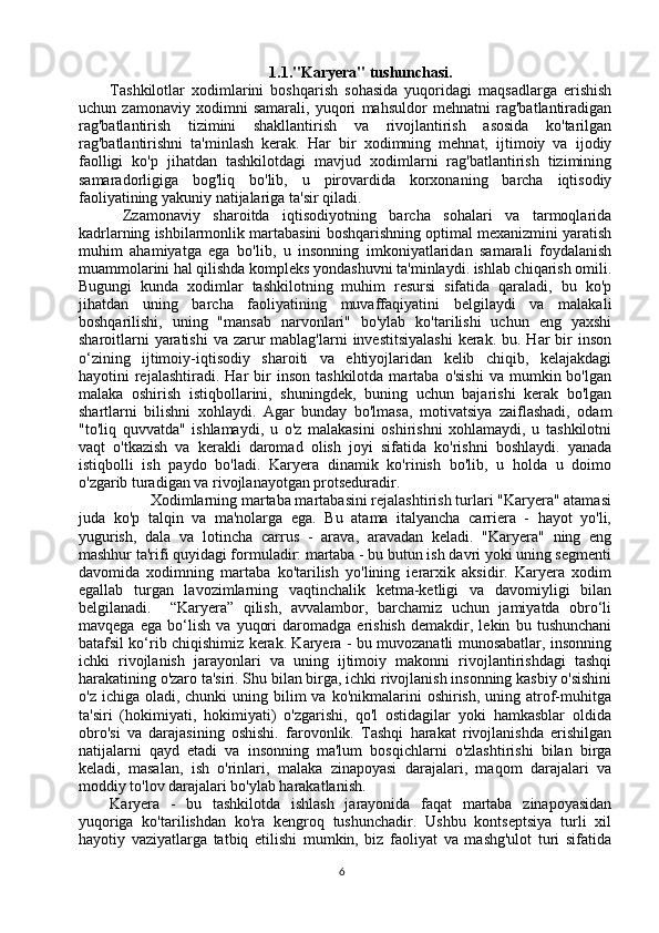 1.1."Karyera" tushunchasi.
Tashkilotlar   xodimlarini   boshqarish   sohasida   yuqoridagi   maqsadlarga   erishish
uchun   zamonaviy   xodimni   samarali,   yuqori   mahsuldor   mehnatni   rag'batlantiradigan
rag'batlantirish   tizimini   shakllantirish   va   rivojlantirish   asosida   ko'tarilgan
rag'batlantirishni   ta'minlash   kerak.   Har   bir   xodimning   mehnat,   ijtimoiy   va   ijodiy
faolligi   ko'p   jihatdan   tashkilotdagi   mavjud   xodimlarni   rag'batlantirish   tizimining
samaradorligiga   bog'liq   bo'lib,   u   pirovardida   korxonaning   barcha   iqtisodiy
faoliyatining yakuniy natijalariga ta'sir qiladi. 
  Zzamonaviy   sharoitda   iqtisodiyotning   barcha   sohalari   va   tarmoqlarida
kadrlarning ishbilarmonlik martabasini boshqarishning optimal mexanizmini yaratish
muhim   ahamiyatga   ega   bo'lib,   u   insonning   imkoniyatlaridan   samarali   foydalanish
muammolarini hal qilishda kompleks yondashuvni ta'minlaydi. ishlab chiqarish omili.
Bugungi   kunda   xodimlar   tashkilotning   muhim   resursi   sifatida   qaraladi,   bu   ko'p
jihatdan   uning   barcha   faoliyatining   muvaffaqiyatini   belgilaydi   va   malakali
boshqarilishi,   uning   "mansab   narvonlari"   bo'ylab   ko'tarilishi   uchun   eng   yaxshi
sharoitlarni  yaratishi  va zarur  mablag'larni  investitsiyalashi  kerak.  bu. Har  bir  inson
o‘zining   ijtimoiy-iqtisodiy   sharoiti   va   ehtiyojlaridan   kelib   chiqib,   kelajakdagi
hayotini   rejalashtiradi.   Har  bir   inson  tashkilotda   martaba   o'sishi   va  mumkin  bo'lgan
malaka   oshirish   istiqbollarini,   shuningdek,   buning   uchun   bajarishi   kerak   bo'lgan
shartlarni   bilishni   xohlaydi.   Agar   bunday   bo'lmasa,   motivatsiya   zaiflashadi,   odam
"to'liq   quvvatda"   ishlamaydi,   u   o'z   malakasini   oshirishni   xohlamaydi,   u   tashkilotni
vaqt   o'tkazish   va   kerakli   daromad   olish   joyi   sifatida   ko'rishni   boshlaydi.   yanada
istiqbolli   ish   paydo   bo'ladi.   Karyera   dinamik   ko'rinish   bo'lib,   u   holda   u   doimo
o'zgarib turadigan va rivojlanayotgan protseduradir. 
          Xodimlarning martaba martabasini rejalashtirish turlari "Karyera" atamasi
juda   ko'p   talqin   va   ma'nolarga   ega.   Bu   atama   italyancha   carriera   -   hayot   yo'li,
yugurish,   dala   va   lotincha   carrus   -   arava,   aravadan   keladi.   "Karyera"   ning   eng
mashhur ta'rifi quyidagi formuladir: martaba - bu butun ish davri yoki uning segmenti
davomida   xodimning   martaba   ko'tarilish   yo'lining   ierarxik   aksidir.   Karyera   xodim
egallab   turgan   lavozimlarning   vaqtinchalik   ketma-ketligi   va   davomiyligi   bilan
belgilanadi.     “Karyera”   qilish,   avvalambor,   barchamiz   uchun   jamiyatda   obro‘li
mavqega   ega   bo‘lish   va   yuqori   daromadga   erishish   demakdir,   lekin   bu   tushunchani
batafsil ko‘rib chiqishimiz kerak. Karyera - bu muvozanatli munosabatlar, insonning
ichki   rivojlanish   jarayonlari   va   uning   ijtimoiy   makonni   rivojlantirishdagi   tashqi
harakatining o'zaro ta'siri. Shu bilan birga, ichki rivojlanish insonning kasbiy o'sishini
o'z  ichiga oladi,  chunki  uning  bilim  va  ko'nikmalarini   oshirish,  uning atrof-muhitga
ta'siri   (hokimiyati,   hokimiyati)   o'zgarishi,   qo'l   ostidagilar   yoki   hamkasblar   oldida
obro'si   va   darajasining   oshishi.   farovonlik.   Tashqi   harakat   rivojlanishda   erishilgan
natijalarni   qayd   etadi   va   insonning   ma'lum   bosqichlarni   o'zlashtirishi   bilan   birga
keladi,   masalan,   ish   o'rinlari,   malaka   zinapoyasi   darajalari,   maqom   darajalari   va
moddiy to'lov darajalari bo'ylab harakatlanish. 
Karyera   -   bu   tashkilotda   ishlash   jarayonida   faqat   martaba   zinapoyasidan
yuqoriga   ko'tarilishdan   ko'ra   kengroq   tushunchadir.   Ushbu   kontseptsiya   turli   xil
hayotiy   vaziyatlarga   tatbiq   etilishi   mumkin,   biz   faoliyat   va   mashg'ulot   turi   sifatida
6