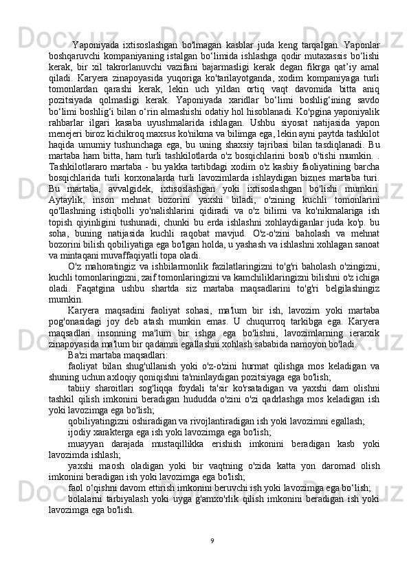 Yaponiyada   ixtisoslashgan   bo'lmagan   kasblar   juda   keng   tarqalgan.   Yaponlar
boshqaruvchi   kompaniyaning  istalgan   bo‘limida  ishlashga   qodir   mutaxassis   bo‘lishi
kerak,   bir   xil   takrorlanuvchi   vazifani   bajarmasligi   kerak   degan   fikrga   qat’iy   amal
qiladi.   Karyera   zinapoyasida   yuqoriga   ko'tarilayotganda,   xodim   kompaniyaga   turli
tomonlardan   qarashi   kerak,   lekin   uch   yildan   ortiq   vaqt   davomida   bitta   aniq
pozitsiyada   qolmasligi   kerak.   Yaponiyada   xaridlar   bo‘limi   boshlig‘ining   savdo
bo‘limi boshlig‘i bilan o‘rin almashishi odatiy hol hisoblanadi. Ko'pgina yaponiyalik
rahbarlar   ilgari   kasaba   uyushmalarida   ishlagan.   Ushbu   siyosat   natijasida   yapon
menejeri biroz kichikroq maxsus ko'nikma va bilimga ega, lekin ayni paytda tashkilot
haqida   umumiy   tushunchaga   ega,   bu   uning   shaxsiy   tajribasi   bilan   tasdiqlanadi.   Bu
martaba  ham  bitta, ham  turli  tashkilotlarda o'z  bosqichlarini  bosib o'tishi  mumkin. .
Tashkilotlararo martaba - bu yakka tartibdagi  xodim  o'z kasbiy faoliyatining barcha
bosqichlarida   turli   korxonalarda   turli   lavozimlarda   ishlaydigan   biznes   martaba   turi.
Bu   martaba,   avvalgidek,   ixtisoslashgan   yoki   ixtisoslashgan   bo'lishi   mumkin.
Aytaylik,   inson   mehnat   bozorini   yaxshi   biladi,   o'zining   kuchli   tomonlarini
qo'llashning   istiqbolli   yo'nalishlarini   qidiradi   va   o'z   bilimi   va   ko'nikmalariga   ish
topish   qiyinligini   tushunadi,   chunki   bu   erda   ishlashni   xohlaydiganlar   juda   ko'p.   bu
soha,   buning   natijasida   kuchli   raqobat   mavjud.   O'z-o'zini   baholash   va   mehnat
bozorini bilish qobiliyatiga ega bo'lgan holda, u yashash va ishlashni xohlagan sanoat
va mintaqani muvaffaqiyatli topa oladi.
O'z   mahoratingiz   va   ishbilarmonlik   fazilatlaringizni   to'g'ri   baholash   o'zingizni,
kuchli tomonlaringizni, zaif tomonlaringizni va kamchiliklaringizni bilishni o'z ichiga
oladi.   Faqatgina   ushbu   shartda   siz   martaba   maqsadlarini   to'g'ri   belgilashingiz
mumkin.
Karyera   maqsadini   faoliyat   sohasi,   ma'lum   bir   ish,   lavozim   yoki   martaba
pog'onasidagi   joy   deb   atash   mumkin   emas.   U   chuqurroq   tarkibga   ega.   Karyera
maqsadlari   insonning   ma'lum   bir   ishga   ega   bo'lishni,   lavozimlarning   ierarxik
zinapoyasida ma'lum bir qadamni egallashni xohlash sababida namoyon bo'ladi.
Ba'zi martaba maqsadlari:
faoliyat   bilan   shug'ullanish   yoki   o'z-o'zini   hurmat   qilishga   mos   keladigan   va
shuning uchun axloqiy qoniqishni ta'minlaydigan pozitsiyaga ega bo'lish;
tabiiy   sharoitlari   sog'liqqa   foydali   ta'sir   ko'rsatadigan   va   yaxshi   dam   olishni
tashkil   qilish   imkonini   beradigan   hududda   o'zini   o'zi   qadrlashga   mos   keladigan   ish
yoki lavozimga ega bo'lish;
qobiliyatingizni oshiradigan va rivojlantiradigan ish yoki lavozimni egallash;
ijodiy xarakterga ega ish yoki lavozimga ega bo'lish;
muayyan   darajada   mustaqillikka   erishish   imkonini   beradigan   kasb   yoki
lavozimda ishlash;
yaxshi   maosh   oladigan   yoki   bir   vaqtning   o'zida   katta   yon   daromad   olish
imkonini beradigan ish yoki lavozimga ega bo'lish;
faol o‘qishni davom ettirish imkonini beruvchi ish yoki lavozimga ega bo‘lish;
bolalarni   tarbiyalash   yoki   uyga   g'amxo'rlik   qilish   imkonini   beradigan   ish   yoki
lavozimga ega bo'lish.
9
