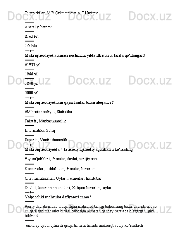 Tuzuvchilar: M.R.Qulmetov va A.T.Umirov  
====
Anataliy Ivanov 
====
Bred Pit
====
Jek Ma
++++
Makriqtisodiyot atamasi nechinchi yilda ilk marta fanda qo‘llangan?
====
# 1933 yil
====
1966 yil
====
1840 yil
====
2000 yil
++++
Makroiqtisodiyot fani qaysi fanlar bilan aloqador?
====
# Mikroiqtisodiyot, Statistika
====
Falsafa, Manbashunoslik
====
Informatika, Soliq
====
Sugurta, Mantiqshunoslik
++++
Makroiqtisodiyotda 4 ta asosiy iqtisodiy agentlarni ko‘rsating
====
# uy xo‘jaliklari , firmalar,  davlat ,  xorijiy soha
====
Korxonalar, tashkilotlar, firmalar, bozorlar
====
Chet mamlakatlar, Uylar, Fermerlar, Institutlar
====
Davlat, Jaxon mamlakatlari, Xalqaro bozorlar,  uylar
++++
Yalpi ichki mahsulot deflyatori nima?
====
# joriy davrda ishlab chiqarilgan mahsulot birligi bahosining bazis davrida ishlab 
chiqarilgan mahsulot birligi bahosiga nisbatan qanday darajada o zgarganligini ʻ
bildiradi.
====
  umumiy qabul qilinish qisqartirilishi hamda makroiqtisodiy ko rsatkich
ʻ 
