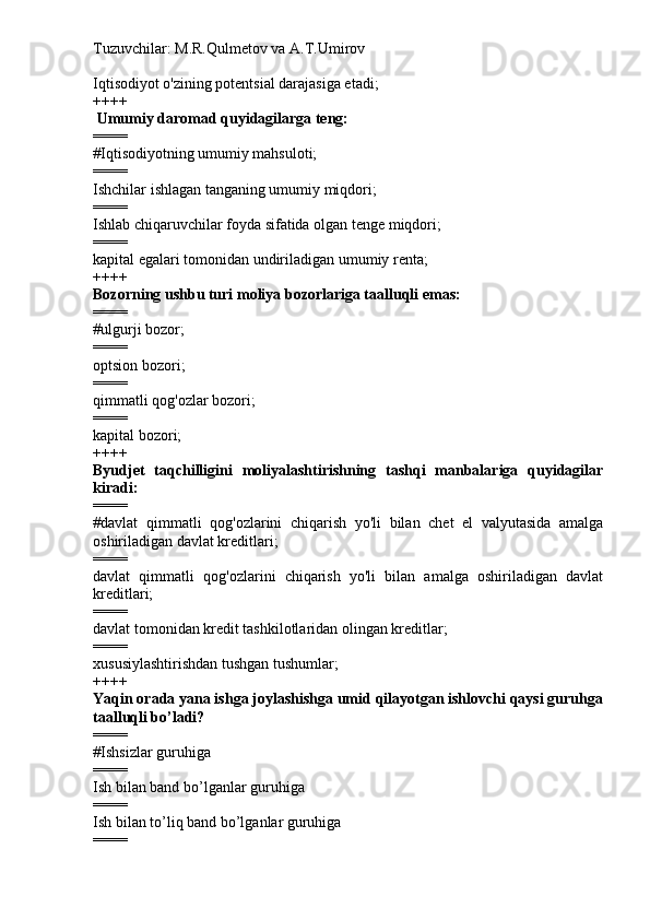Tuzuvchilar: M.R.Qulmetov va A.T.Umirov  
Iqtisodiyot o'zining potentsial darajasiga etadi;
++++
  Umumiy daromad quyidagilarga teng:
====
#Iqtisodiyotning umumiy mahsuloti;
====
Ishchilar ishlagan tanganing umumiy miqdori;
====
Ishlab chiqaruvchilar foyda sifatida olgan tenge miqdori;
====
kapital egalari tomonidan undiriladigan umumiy renta;
++++
Bozorning ushbu turi moliya bozorlariga taalluqli emas:
====
#ulgurji bozor;
====
optsion bozori;
====
qimmatli qog'ozlar bozori;
====
kapital bozori;
++++
Byudjet   taqchilligini   moliyalashtirishning   tashqi   manbalariga   quyidagilar
kiradi:
====
#davlat   qimmatli   qog'ozlarini   chiqarish   yo'li   bilan   chet   el   valyutasida   amalga
oshiriladigan davlat kreditlari;
====
davlat   qimmatli   qog'ozlarini   chiqarish   yo'li   bilan   amalga   oshiriladigan   davlat
kreditlari;
====
davlat tomonidan kredit tashkilotlaridan olingan kreditlar;
====
xususiylashtirishdan tushgan tushumlar;
++++
Yaqin orada yana ishga joylashishga umid qilayotgan ishlovchi qaysi guruhga
taalluqli bo’ladi?
====
# Ishsizlar guruhiga
====
Ish bilan band bo’lganlar guruhiga
====
Ish bilan to’liq band bo’lganlar guruhiga
==== 