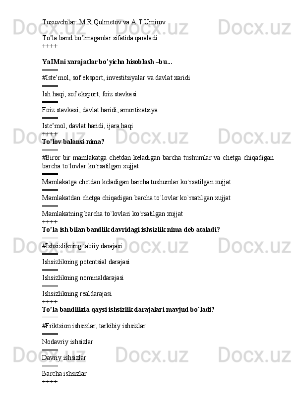 Tuzuvchilar: M.R.Qulmetov va A.T.Umirov  
To’la band bo’lmaganlar sifatida qaraladi
++++
YaIMni xarajatlar bo’yicha hisoblash –bu...
====
# Iste’mol, sof eksport, investitsiyalar va davlat xaridi
====
Ish haqi, sof eksport, foiz stavkasi
====
Foiz stavkasi, davlat haridi, amortizatsiya
====
Iste’mol, davlat haridi, ijara haqi
++++
To’lov balansi nima?
====
# Biror   bir   mamlakatga  chetdan  keladigan barcha  tushumlar  va  chetga  chiqadigan
barcha to`lovlar ko`rsatilgan xujjat
====
Mamlakatga chetdan keladigan barcha tushumlar ko`rsatilgan xujjat
====
Mamlakatdan chetga chiqadigan barcha to`lovlar ko`rsatilgan xujjat
====
Mamlakatning barcha to`lovlari ko`rsatilgan xujjat
++++
To’la ish bilan bandlik davridagi ishsizlik nima deb ataladi?
====
# Ishsizlikning tabiiy darajasi
====
Ishsizlikning potentsial darajasi
====
Ishsizlikning nominaldarajasi
====
Ishsizlikning realdarajasi
++++
To’la bandlikda qaysi ishsizlik darajalari mavjud bo`ladi?
====
# Friktsion ishsizlar, tarkibiy ishsizlar
====
Nodavriy ishsizlar
====
Davriy ishsizlar
====
Barcha ishsizlar
++++ 