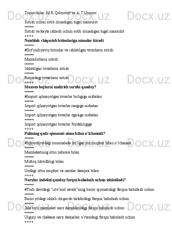 Tuzuvchilar: M.R.Qulmetov va A.T.Umirov  
Sotish uchun sotib olinadigan tugal maxsulot
====
Sotish va kayta ishlash uchun sotib olinadigan tugal maxsulot
++++
Noishlab chiqarish bitimlariga nimalar kiradi
====
# Sof moliyaviy bitimlar va ishlatilgan tovarlarni sotish
====
Maxsulotlarni sotish
====
Ishlatilgan tovarlarni sotish
====
Bozordagi tovarlarni sotish
++++
Maxsus bojlarni undirish tartibi qanday?
====
# Import qilinayotgan tovarlar birligiga nisbatan
====
Import qilinayotgan tovarlar rangiga nisbatan
====
Import qilinayotgan tovarlar egasiga nisbatan
====
Import qilinayotgan tovarlar foydaliligiga
++++
Pulining qadr-qimmati nima bilan o’lchanadi?
====
# Iqtisodiyotdagi muomalada bo`lgan pul miqdori bilan o’lchanadi
====
Mamlakatning oltin zahirasi bilan
====
Mutloq likvidliligi bilan
====
Undagi oltin miqdori va narxlar darajasi bilan
++++
Narxlar indeksi qanday farqni baholash uchun ishlatiladi?
====
# Turli davrdagi “iste’mol savati”ning bozor qiymatidagi farqini baholash uchun
====
Bazis yildagi ishlab chiqarish tarkibidagi farqini baholash uchun
====
Ikki turli mamlakat narx darajalaridagi farqni baholash uchun
====
Ulgurji va chakana narx darajalari o’rtasidagi farqni baholash uchun
++++ 
