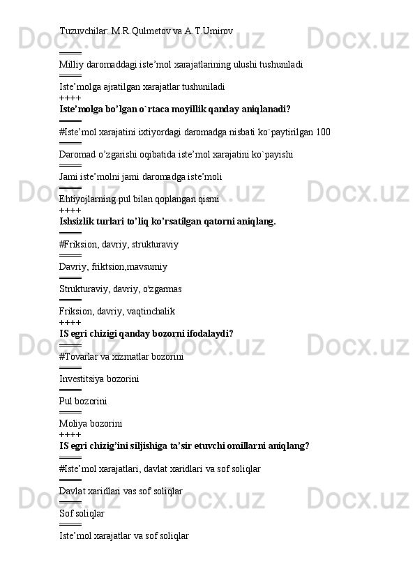 Tuzuvchilar: M.R.Qulmetov va A.T.Umirov  
====
Milliy daromaddagi iste’mol xarajatlarining ulushi tushuniladi
====
Iste’molga ajratilgan xarajatlar tushuniladi
++++
Iste’molga bo’lgan o`rtaca moyillik qanday aniqlanadi?
====
# Iste’mol xarajatini ixtiyordagi daromadga nisbati ko`paytirilgan 100
====
Daromad o’zgarishi oqibatida iste’mol xarajatini ko`payishi
====
Jami iste’molni jami daromadga iste’moli
====
Ehtiyojlarning pul bilan qoplangan qismi
++++
Ishsizlik turlari to’liq ko’rsatilgan qatorni aniqlang.
====
# Friksion, davriy, strukturaviy
====
Davriy, friktsion,mavsumiy
====
Strukturaviy, davriy, o'zgarmas
====
Friksion, davriy, vaqtinchalik
++++
IS egri chizigi qanday bozorni ifodalaydi?
====
# Tovarlar va xizmatlar bozorini
====
Investitsiya bozorini
====
Pul bozorini
====
Moliya bozorini
++++
IS egri chizig’ini siljishiga ta’sir etuvchi omillarni aniqlang?
====
# Iste’mol xarajatlari, davlat xaridlari va sof soliqlar
====
Davlat xaridlari vas sof soliqlar
====
Sof soliqlar
====
Iste’mol xarajatlar va sof soliqlar 