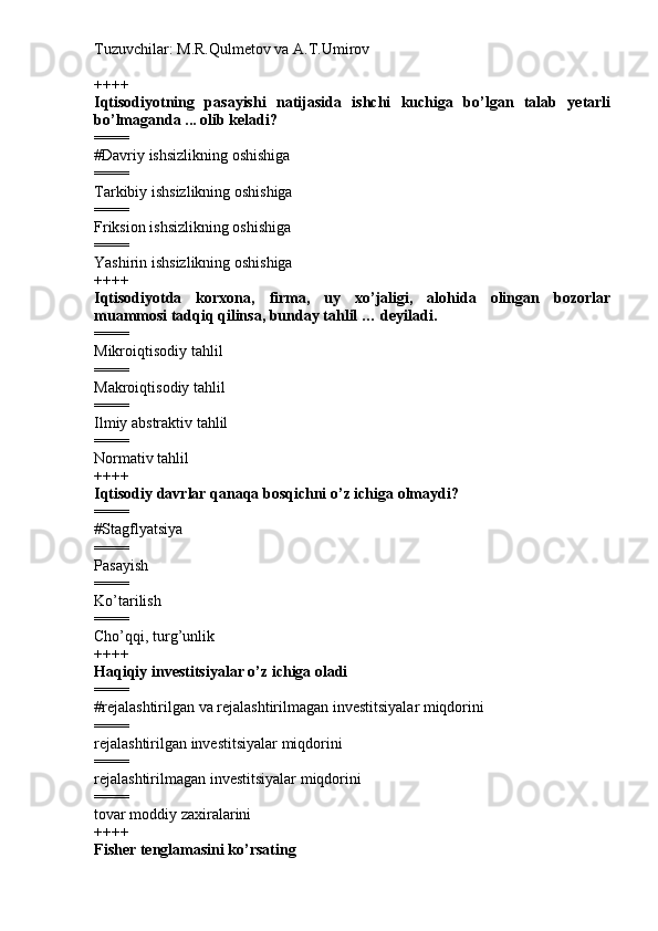 Tuzuvchilar: M.R.Qulmetov va A.T.Umirov  
++++
Iqtisodiyotning   pasayishi   natijasida   ishchi   kuchiga   bo’lgan   talab   yetarli
bo’lmaganda ... olib keladi?
====
# Davriy ishsizlikning oshishiga
====
Tarkibiy ishsizlikning oshishiga
====
Friksion ishsizlikning oshishiga
====
Yashirin ishsizlikning oshishiga
++++
Iqtisodiyotda   korxona,   firma,   uy   xo’jaligi,   alohida   olingan   bozorlar
muammosi tadqiq qilinsa, bunday tahlil … deyiladi.
====
Mikroiqtisodiy tahlil
====
Makroiqtisodiy tahlil
====
Ilmiy abstraktiv tahlil
====
Normativ tahlil
++++
Iqtisodiy davrlar qanaqa bosqichni o’z ichiga olmaydi?
====
# Stagflyatsiya
====
Pasayish
====
Ko’tarilish
====
Cho’qqi, turg’unlik
++++
Haqiqiy investitsiyalar o’z ichiga oladi
====
# rejalashtirilgan va rejalashtirilmagan investitsiyalar miqdorini
====
rejalashtirilgan investitsiyalar miqdorini
====
rejalashtirilmagan investitsiyalar miqdorini
====
tovar moddiy zaxiralarini
++++
Fisher tenglamasini ko’rsating 