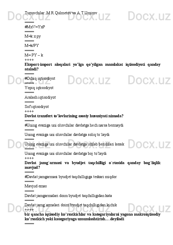 Tuzuvchilar: M.R.Qulmetov va A.T.Umirov  
====
# MxV=YxP
====
M=k x py
====
M=k/PY
====
M= PY – k
++++
Eksport-import   aloqalari   yo’lga   qo’yilgan   mamlakat   iqtisodiyoti   qanday
ataladi?
====
# Ochiq iqtisodiyot
====
Yopiq iqtisodiyot
====
Aralash iqtisodiyot
====
Sof iqtisodiyot
++++
Davlat transfert to’lovlarining asosiy hususiyati nimada?
====
# Uning evaziga uni oluvchilar davlatga hech narsa bermaydi
====
Uning evaziga uni oluvchilar davlatga soliq to`laydi
====
Uning evaziga uni oluvchilar davlatga ishlab berishlari kerak
====
Uning evaziga uni oluvchilar davlatga boj to’laydi
++++
Davlat   jamg`armasi   va   byudjet   taqchilligi   o`rtasida   qanday   bog`liqlik
mavjud?
====
# Davlat jamgarmasi byudjet taqchilligiga teskari miqdor
====
Mavjud emas
====
Davlat jamgarmalari doim byudjet taqchilligidan kata
====
Davlat jamg`armalari doim byudjet taqchilligidan kichik
++++
bir qancha iqtisodiy ko’rsatkichlar va kategariyalarni yagona makroiqtisodiy
ko’rsatkich yoki kategoriyaga umumlashtirish….deyiladi
==== 